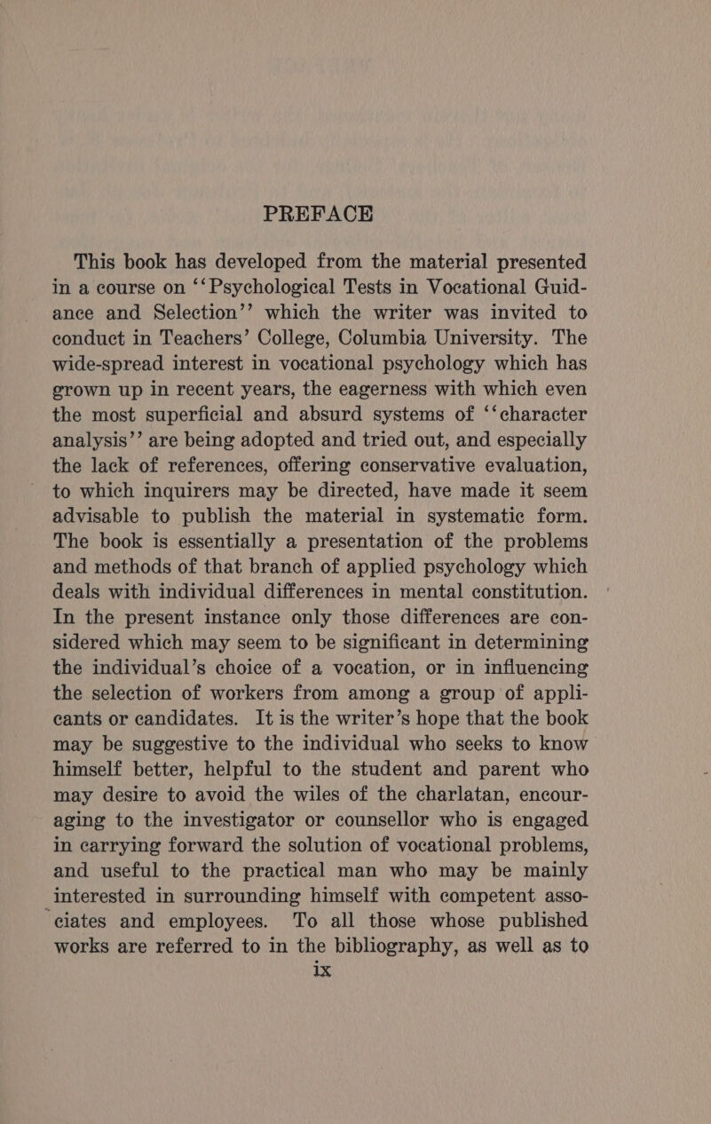 This book has developed from the material presented in a course on ‘‘ Psychological Tests in Vocational Guid- ance and Selection’’ which the writer was invited to conduct in Teachers’ College, Columbia University. The wide-spread interest in vocational psychology which has grown up in recent years, the eagerness with which even the most superficial and absurd systems of ‘‘character analysis’’ are being adopted and tried out, and especially the lack of references, offering conservative evaluation, to which inquirers may be directed, have made it seem advisable to publish the material in systematic form. The book is essentially a presentation of the problems and methods of that branch of applied psychology which deals with individual differences in mental constitution. In the present instance only those differences are con- sidered which may seem to be significant in determining the individual’s choice of a vocation, or in influencing the selection of workers from among a group of appli- cants or candidates. It is the writer’s hope that the book may be suggestive to the individual who seeks to know himself better, helpful to the student and parent who may desire to avoid the wiles of the charlatan, encour- aging to the investigator or counsellor who is engaged in carrying forward the solution of vocational problems, and useful to the practical man who may be mainly interested in surrounding himself with competent asso- ‘ciates and employees. To all those whose published works are referred to in the bibliography, as well as to 1X