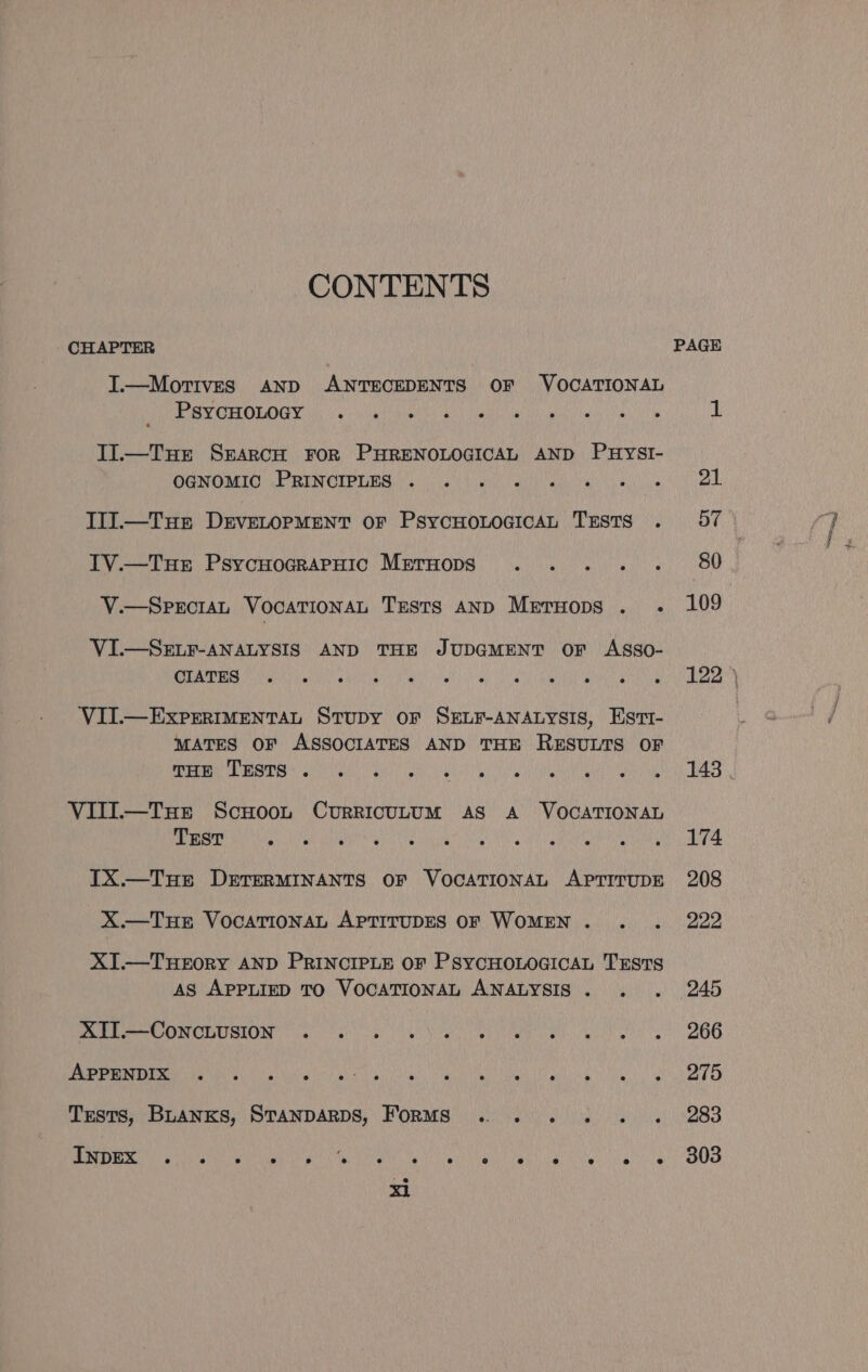 CONTENTS CHAPTER I.—Mortives AND ANTECEDENTS OF VOCATIONAL PORTOLA Tid 2) uct GEO ee es coe elt Il.—Tur SEARCH FOR PHRENOLOGICAL AND PuysI- CONGMUIO LE RINCIPTBS oie Oa ern ea ae ens IlI.—Tue DeEvELOPMENT oF PsycHoOLoGicAL TESTS . IV.—Tue PsycuograPpuic Meruops POM SHER g pie V.—SpECIAL VOCATIONAL TESTS AND MerHops . .- VI.—SELF-ANALYSIS AND THE JUDGMENT OF ASSO- CIATES ° e e ° e e ° @ e oe e e VII.—ExPrrRIMENTAL StuDy oF SELF-ANALYSIS, Estt- MATES OF ASSOCIATES AND THE RESULTS OF THE TESTS e e ° e s; s e e e es es VIII.—Txue Scuoou CurRicuLuUM AS A VOCATIONAL Trst e J e e e se ° a e es e ° IX.—Tue DETERMINANTS OF VOCATIONAL APTITUDE X—TuHE VOCATIONAL APTITUDES OF WOMEN... XI.—THEORY AND PRINCIPLE OF PSYCHOLOGICAL TESTS AS APPLIED TO VOCATIONAL ANALYSIS. . . XII.—ConcLusion e e ° ° e ° ° ° ° ° e APPENDIX e e e e ai 3 e e ° ° ° @ e e ° Tests, Buanxs, STANDARDS, ForMS ...... . INDEX e e ® ° ° i e e e e ° e e e e e x1 109 174 208 222 245 266 275 283 303