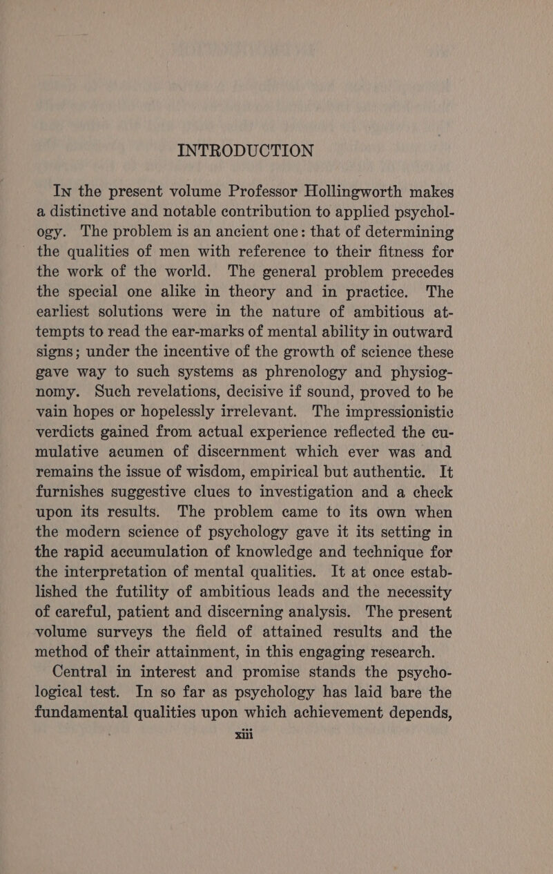 In the present volume Professor Hollingworth makes a distinctive and notable contribution to applied psychol- ogy. The problem is an ancient one: that of determining - the qualities of men with reference to their fitness for the work of the world. The general problem precedes the special one alike in theory and in practice. The earliest solutions were in the nature of ambitious at- tempts to read the ear-marks of mental ability in outward signs; under the incentive of the growth of science these gave way to such systems as phrenology and physiog- nomy. Such revelations, decisive if sound, proved to be vain hopes or hopelessly irrelevant. The impressionistic verdicts gained from actual experience reflected the cu- mulative acumen of discernment which ever was and remains the issue of wisdom, empirical but authentic. It furnishes suggestive clues to investigation and a check upon its results. The problem came to its own when the modern science of psychology gave it its setting in the rapid accumulation of knowledge and technique for the interpretation of mental qualities. It at once estab- lished the futility of ambitious leads and the necessity of careful, patient and discerning analysis. The present volume surveys the field of attained results and the method of their attainment, in this engaging research. Central in interest and promise stands the psycho- logical test. In so far as psychology has laid bare the fundamental qualities upon which achievement depends, xill