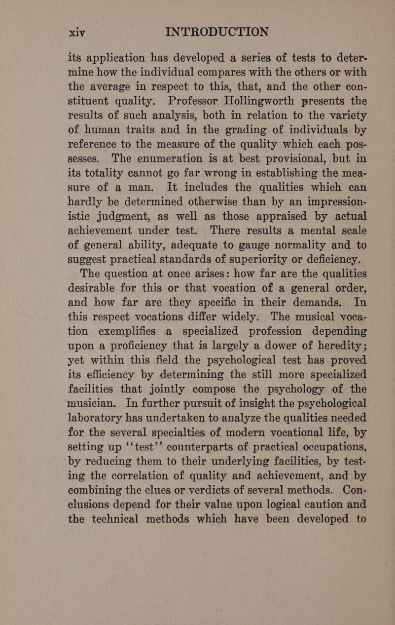 its application has developed a series of tests to deter- mine how the individual compares with the others or with the average in respect to this, that, and the other con- stituent quality. Professor Hollingworth presents the results of such analysis, both in relation to the variety of human traits and in the grading of individuals by reference to the measure of the quality which each pos- sesses. The enumeration is at best provisional, but in its totality cannot go far wrong in establishing the mea- sure of a man. It includes the qualities which can hardly be determined otherwise than by an impression- istic judgment, as well as those appraised by actual achievement under test. There results a mental scale of general ability, adequate to gauge normality and to suggest practical standards of superiority or deficiency. The question at once arises: how far are the qualities desirable for this or that vocation of a general order, and how far are they specific in their demands. In this respect vocations differ widely. The musical voca- tion exemplifies a specialized profession depending upon a proficiency that is largely a dower of heredity; yet within this field the psychological test has proved its efficiency by determining the still more specialized facilities that jointly compose the psychology of the musician. In further pursuit of insight the psychological | laboratory has undertaken to analyze the qualities needed for the several specialties of modern vocational life, by setting up ‘‘test’’ counterparts of practical occupations, by reducing them to their underlying facilities, by test- ing the correlation of quality and achievement, and by combining the clues or verdicts of several methods. Con- clusions depend for their value upon logical caution and the technical methods which have been developed to