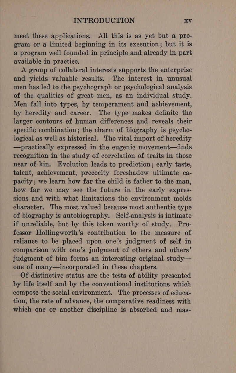 meet these applications. All this is as yet but a pro- gram or a limited beginning in its execution; but it is a program well founded in principle and already in part available in practice. A group of collateral interests supports the enterprise and yields valuable results. The interest in unusual men has led to the psychograph or psychological analysis of the qualities of great men, as an individual study. _ Men fall into types, by temperament and achievement, by heredity and career. The type makes definite the larger contours of human differences and reveals their specific combination; the charm of biography is psycho- logical as well as historical. The vital import of heredity —practically expressed in the eugenic movement—finds recognition in the study of correlation of traits in those near of kin. Evolution leads to prediction; early taste, talent, achievement, precocity foreshadow ultimate ca- pacity ; we learn how far the child is father to the man, how far we may see the future in the early expres- sions and with what limitations the environment molds character. The most valued because most authentic type of biography is autobiography. Self-analysis is intimate if unreliable, but by this token worthy of study. Pro- fessor Hollingworth’s contribution to the measure of reliance to be placed upon one’s judgment of self in comparison with one’s judgment of others and others’ judgment of him forms an interesting original study— one of many—incorporated in these chapters. Of distinctive status are the tests of ability presented by life itself and by the conventional institutions which — compose the social environment. The processes of educa- tion, the rate of advance, the comparative readiness with which one or another discipline is absorbed and mas-