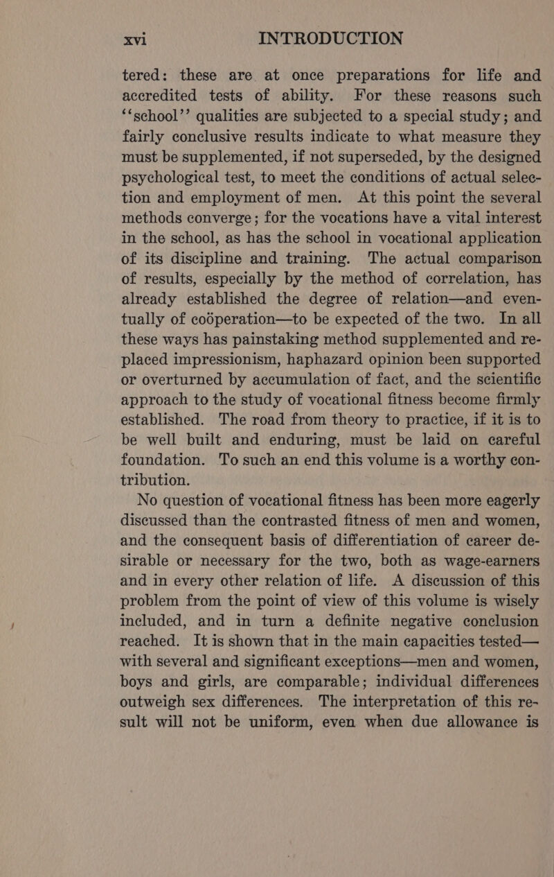 tered: these are at once preparations for life and accredited tests of ability. For these reasons such ‘*school’’ qualities are subjected to a special study; and fairly conclusive results indicate to what measure they must be supplemented, if not superseded, by the designed psychological test, to meet the conditions of actual selec- tion and employment of men. At this point the several methods converge; for the vocations have a vital interest in the school, as has the school in vocational application of its discipline and training. The actual comparison of results, especially by the method of correlation, has already established the degree of relation—and even- tually of codperation—to be expected of the two. In all these ways has painstaking method supplemented and re- placed impressionism, haphazard opinion been supported or overturned by accumulation of fact, and the scientific approach to the study of vocational fitness become firmly established. The road from theory to practice, if it is to be well built and enduring, must be laid on careful foundation. To such an end this volume is a worthy con- tribution. No question of vocational fitness has been more eagerly discussed than the contrasted fitness of men and women, and the consequent basis of differentiation of career de- sirable or necessary for the two, both as wage-earners and in every other relation of life. A discussion of this problem from the point of view of this volume is wisely included, and in turn a definite negative conclusion reached. It is shown that in the main capacities tested— with several and significant exceptions—men and women, boys and girls, are comparable; individual differences outweigh sex differences. The interpretation of this re- sult will not be uniform, even when due allowance is