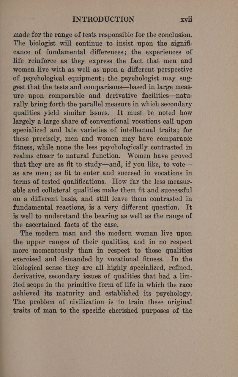 made for the range of tests responsible for the conclusion. The biologist will continue to insist upon the signifi- cance of fundamental differences; the experiences of life reinforce as they express the fact that men and women live with as well as upon a different perspective of psychological equipment; the psychologist may sug- gest that the tests and comparisons—based in large meas- ure upon comparable and derivative facilities—natu- rally bring forth the parallel measure in which secondary - qualities yield similar issues. It must be noted how largely a large share of conventional vocations call upon specialized and late varieties of intellectual traits: for these precisely, men and women may have comparabDie fitness, while none the less psychologically contrasted in realms cioser to natural function. Women have proved that they are as fit to study—and, if you like, to vote— as are men; as fit to enter and succeed in vocations in terms of tested qualifications. How far the less measur- able and collateral qualities make them fit and successful on a different basis, and still leave them contrasted in fundamental reactions, is a very different question. It is well to understand the bearing as well as the range of the ascertained facts of the case. The modern man and the modern woman live upon the upper ranges of their qualities, and in no respect more momentously than in respect to those qualities exercised and demanded by vocational fitness. In the biological sense they are all highly specialized, refined, derivative, secondary issues of qualities that had a lim- ited scope in the primitive form of life in which the race achieved its maturity and established its psychology. The problem of civilization is to train these original traits of man to the specific cherished purposes of the