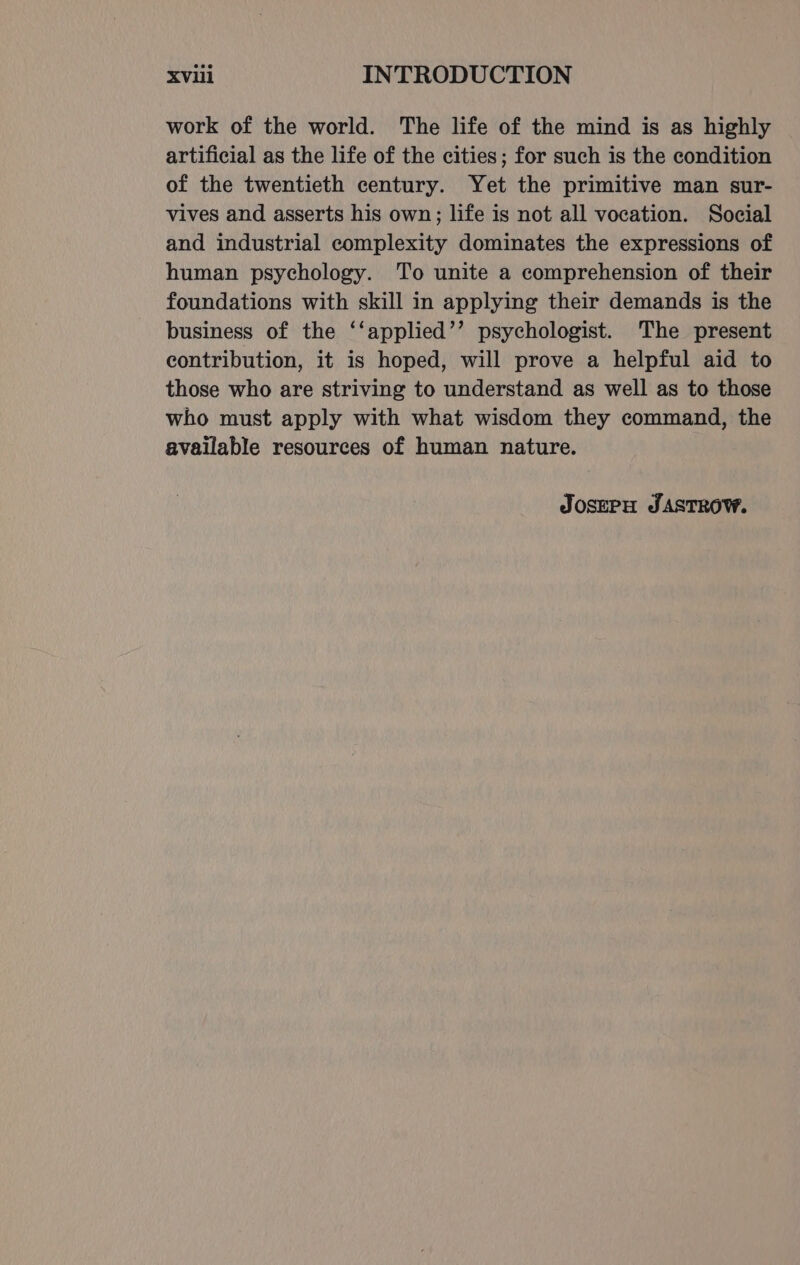 work of the world. The life of the mind is as highly artificial as the life of the cities; for such is the condition of the twentieth century. Yet the primitive man sur- vives and asserts his own; life is not all vocation. Social and industrial complexity dominates the expressions of human psychology. To unite a comprehension of their foundations with skill in applying their demands is the business of the ‘‘applied’’ psychologist. The present contribution, it is hoped, will prove a helpful aid to those who are striving to understand as well as to those who must apply with what wisdom they command, the available resources of human nature. JOSEPH JASTROW.