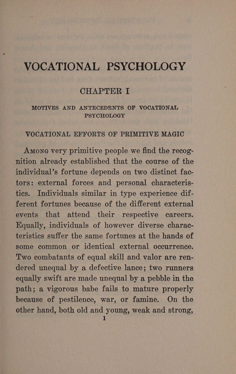 VOCATIONAL PSYCHOLOGY CHAPTER I MOTIVES AND ANTECEDENTS OF VOCATIONAL PSYCHOLOGY VOCATIONAL EFFORTS OF PRIMITIVE MAGIC Amone very primitive people we find the recog- nition already established that the course of the individual’s fortune depends on two distinct fac- tors: external forces and personal characteris- tics. Individuals similar in type experience dif- ferent fortunes because of the different external events that attend their respective careers. Equally, individuals of however diverse charac- teristics suffer the same fortunes at the hands of some common or identical external occurrence. Two combatants of equal skill and valor are ren- dered unequal by a defective lance; two runners equally swift are made unequal by a pebble in the path; a vigorous babe fails to mature properly because of pestilence, war, or famine. On the other hand, both old and young, weak and strong,