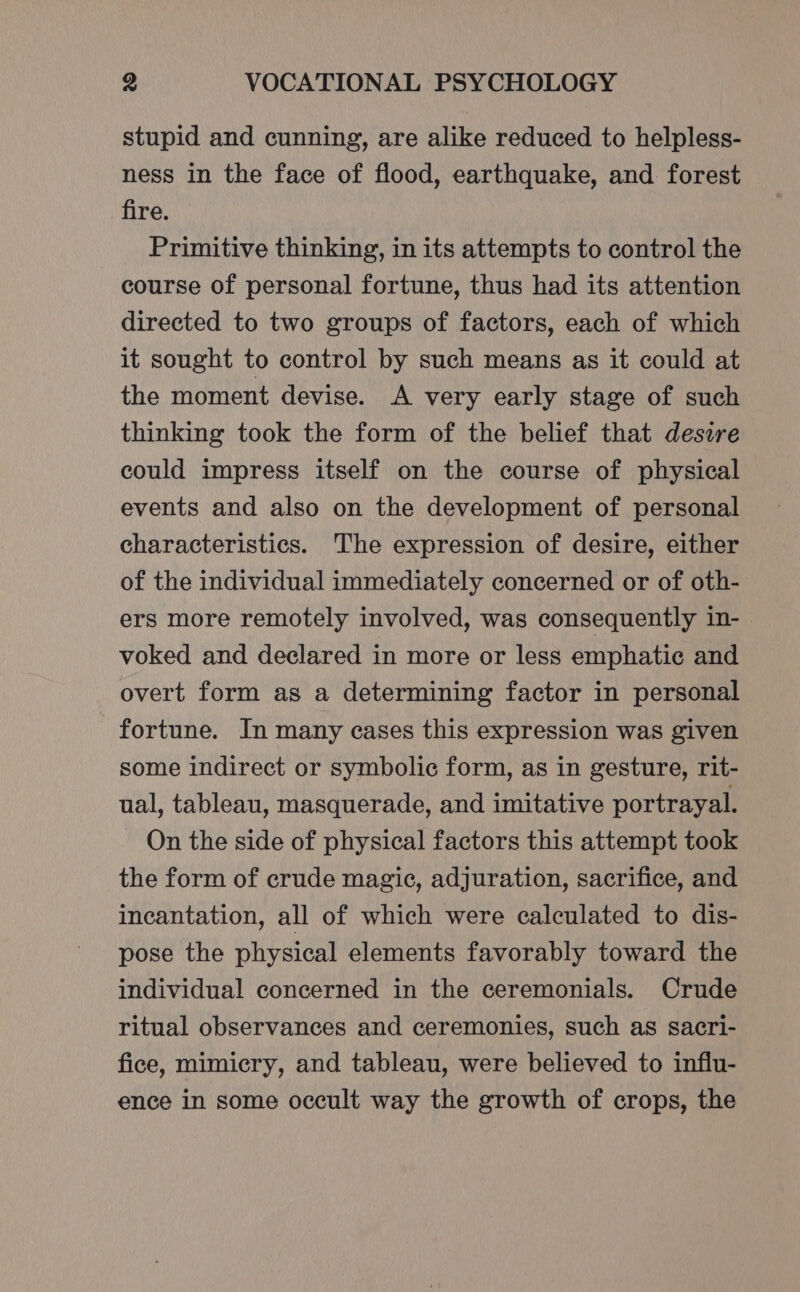 stupid and cunning, are alike reduced to helpless- ness in the face of flood, earthquake, and forest fire. Primitive thinking, in its attempts to control the course of personal fortune, thus had its attention directed to two groups of factors, each of which it sought to control by such means as it could at the moment devise. A very early stage of such thinking took the form of the belief that desire could impress itself on the course of physical events and also on the development of personal characteristics. The expression of desire, either of the individual immediately concerned or of oth- ers more remotely involved, was consequently in- voked and declared in more or less emphatic and overt form as a determining factor in personal fortune. In many cases this expression was given some indirect or symbolic form, as in gesture, rit- ual, tableau, masquerade, and imitative portrayal. On the side of physical factors this attempt took the form of crude magic, adjuration, sacrifice, and incantation, all of which were calculated to dis- pose the physical elements favorably toward the individual concerned in the ceremonials. Crude ritual observances and ceremonies, such as sacri- fice, mimicry, and tableau, were believed to influ- ence in some occult way the growth of crops, the