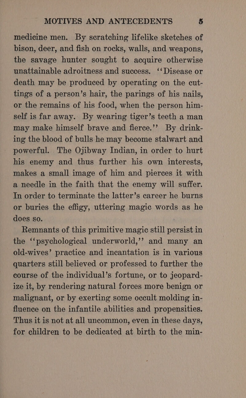medicine men. By scratching lifelike sketches of bison, deer, and fish on rocks, walls, and weapons, the savage hunter sought to acquire otherwise unattainable adroitness and success. ‘‘ Disease or death may be produced by operating on the cut- tings of a person’s hair, the parings of his nails, or the remains of his food, when the person him- self is far away. By wearing tiger’s teeth a man may make himself brave and fierce.’’ By drink- ing the blood of bulls he may become stalwart and powerful. The Ojibway Indian, in order to hurt his enemy and thus further his own interests, makes a small image of him and pierces it with a needle in the faith that the enemy will suffer. In order to terminate the latter’s career he burns or buries the effigy, uttering magic words as he does so. Remnants of this primitive magic still persist in the ‘‘psychological underworld,’’ and many an old-wives’ practice and incantation is in various quarters still believed or professed to further the course of the individual’s fortune, or to jeopard- ize it, by rendering natural forces more benign or malignant, or by exerting some occult molding in- fluence on the infantile abilities and propensities. Thus it is not at all uncommon, even in these days, for children to be dedicated at birth to the min-