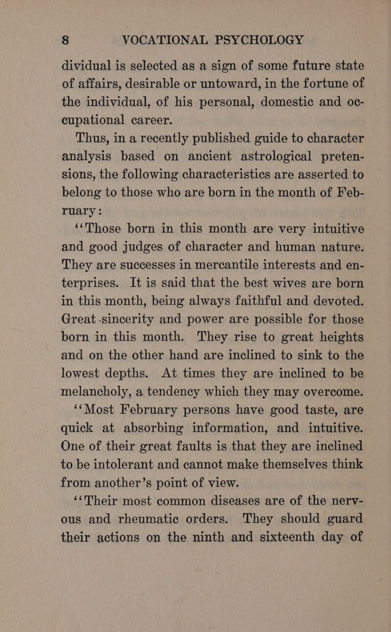 dividual is selected as a sign of some future state of affairs, desirable or untoward, in the fortune of the individual, of his personal, domestic and oc- cupational career. Thus, in a recently published guide to character analysis based on ancient astrological preten- sions, the following characteristics are asserted to belong to those who are born in the month of Feb- ruary: ‘‘Those born in this month are very intuitive and good judges of character and human nature. They are successes in mercantile interests and en- terprises. It is said that the best wives are born in this month, being always faithful and devoted. Great sincerity and power are possible for those born in this month. They rise to great heights and on the other hand are inclined to sink to the lowest depths. At times they are inclined to be melancholy, a tendency which they may overcome. ‘Most February persons have good taste, are quick at absorbing information, and intuitive. One of their great faults is that they are inclined to be intolerant and cannot make themselves think from another’s point of view. ‘‘Their most common diseases are of the nerv- ous and rheumatic orders. They should guard their actions on the ninth and sixteenth day of
