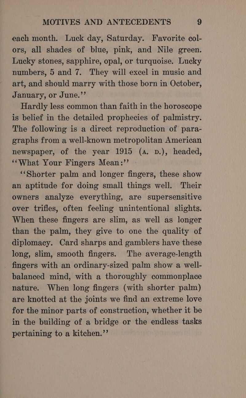 each month. Luck day, Saturday. Favorite col- ors, all shades of blue, pink, and Nile green. Lucky stones, sapphire, opal, or turquoise. Lucky numbers, 5 and 7. They will excel in music and art, and should marry with those born in October, January, or June.”’ Hardly less common than faith in the horoscope is belief in the detailed prophecies of palmistry. The following is a direct reproduction of para- graphs from a well-known metropolitan American newspaper, of the year 1915 (a. p.), headed, ‘‘What Your Fingers Mean:’’ — ‘‘Shorter palm and longer fingers, these show an aptitude for doing small things well. Their owners analyze everything, are supersensitive over trifles, often feeling unintentional slights. When these fingers are slim, as well as longer than the palm, they give to one the quality of diplomacy. Card sharps and gamblers have these long, slim, smooth fingers. The average-length _ fingers with an ordinary-sized palm show a well- balanced mind, with a thoroughly commonplace nature. When long fingers (with shorter palm) are knotted at the joints we find an extreme love for the minor parts of construction, whether it be in the building of a bridge or the endless tasks pertaining to a kitchen.”’