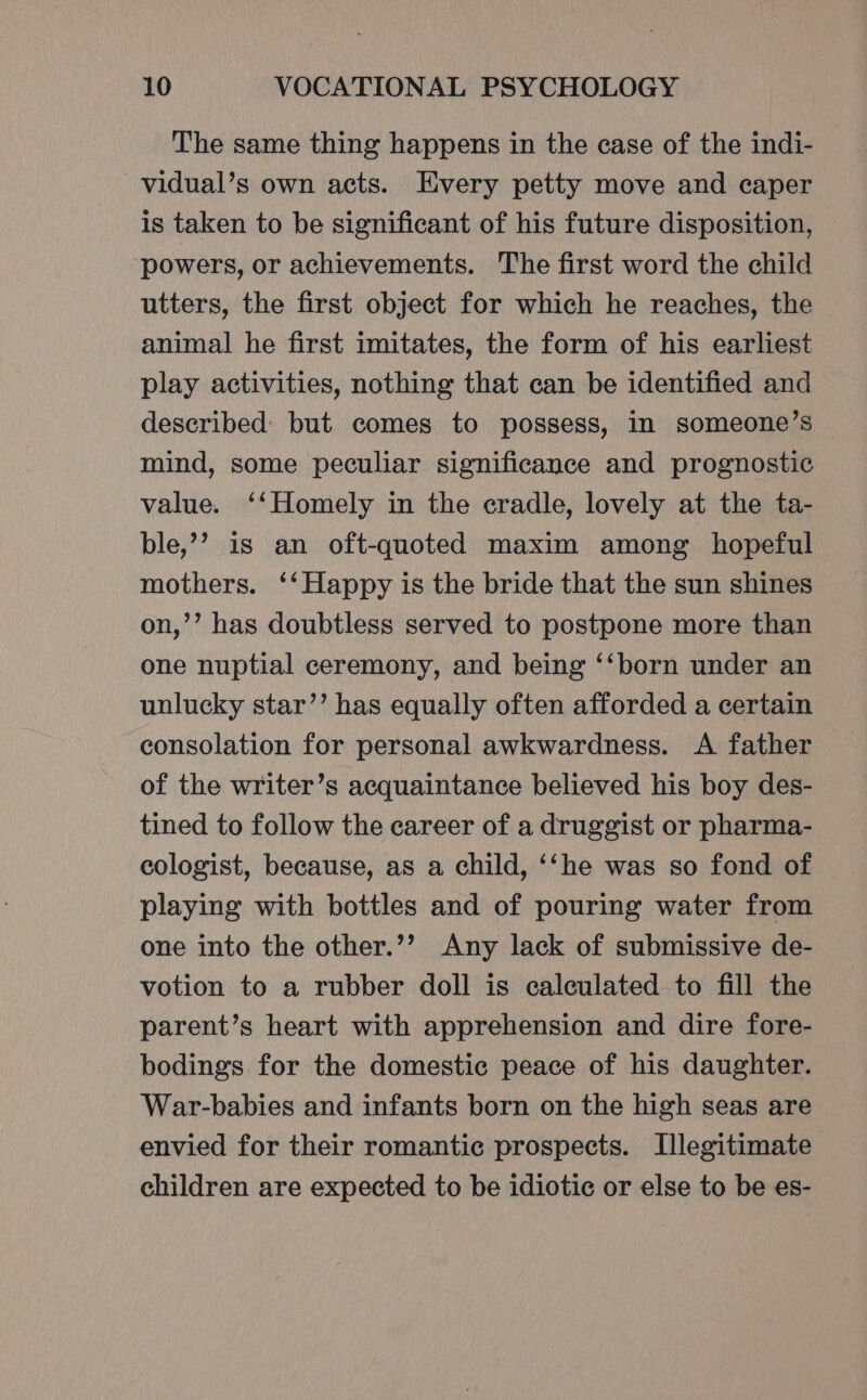 The same thing happens in the case of the indi- vidual’s own acts. Every petty move and caper is taken to be significant of his future disposition, powers, or achievements. The first word the child utters, the first object for which he reaches, the animal he first imitates, the form of his earliest play activities, nothing that can be identified and described but comes to possess, in someone’s mind, some peculiar significance and prognostic value. ‘‘Homely in the cradle, lovely at the ta- ble,’’ is an oft-quoted maxim among hopeful mothers. ‘‘ Happy is the bride that the sun shines on,’’ has doubtless served to postpone more than one nuptial ceremony, and being ‘‘born under an unlucky star’’ has equally often afforded a certain consolation for personal awkwardness. A father of the writer’s acquaintance believed his boy des- tined to follow the career of a druggist or pharma- cologist, because, as a child, ‘‘he was so fond of playing with bottles and of pouring water from one into the other.’’ Any lack of submissive de- votion to a rubber doll is caleulated to fill the parent’s heart with apprehension and dire fore- bodings for the domestic peace of his daughter. War-babies and infants born on the high seas are envied for their romantic prospects. Illegitimate children are expected to be idiotic or else to be es-