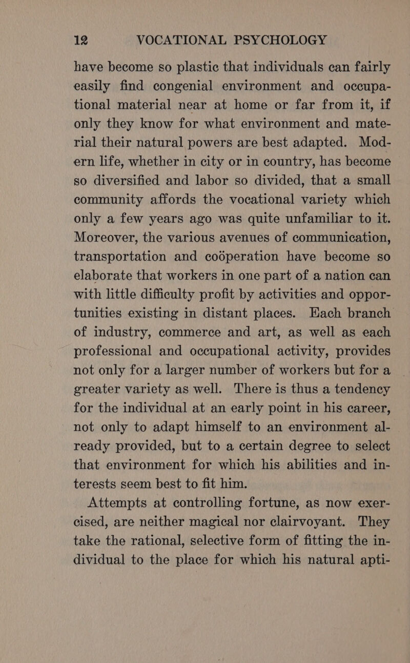 have become so plastic that individuals can fairly easily find congenial environment and occupa- tional material near at home or far from it, if only they know for what environment and mate- rial their natural powers are best adapted. Mod- ern life, whether in city or in country, has become so diversified and labor so divided, that a small community affords the vocational variety which only a few years ago was quite unfamiliar to it. Moreover, the various avenues of communication, transportation and cooperation have become so elaborate that workers in one part of a nation can with little difficulty profit by activities and oppor- tunities existing in distant places. Each branch of industry, commerce and art, as well as each professional and occupational activity, provides not only for a larger number of workers but for a greater variety as well. There is thus a tendency for the individual at an early point in his career, not only to adapt himself to an environment al- ready provided, but to a certain degree to select that environment for which his abilities and in- terests seem best to fit him. Attempts at controlling fortune, as now exer- cised, are neither magical nor clairvoyant. They take the rational, selective form of fitting the in- dividual to the place for which his natural apti-