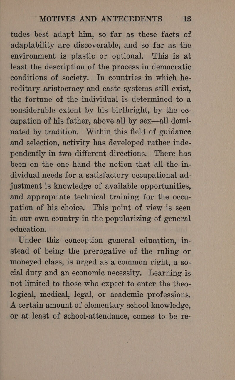 tudes best adapt him, so far as these facts of adaptability are discoverable, and so far as the environment is plastic or optional. This is at least the description of the process in democratic conditions of society. In countries in which he- reditary aristocracy and caste systems still exist, the fortune of the individual is determined to a considerable extent by his birthright, by the oc- cupation of his father, above all by sex—all domi- nated by tradition. Within this field of guidance and selection, activity has developed rather inde- pendently in two different directions. There has been on the one hand the notion that all the in- dividual needs for a satisfactory occupational ad- justment is knowledge of available opportunities, and appropriate technical training for the occu- pation of his choice. This point of view is seen in our own country in the popularizing of general education. Under this conception general education, in- stead of being the prerogative of the ruling or moneyed class, is urged as a common right, a so- cial duty and an economic necessity. Learning is not limited to those who expect to enter the theo- logical, medical, legal, or academic professions. A certain amount of elementary school-knowledge, or at least of school-attendance, comes to be re-