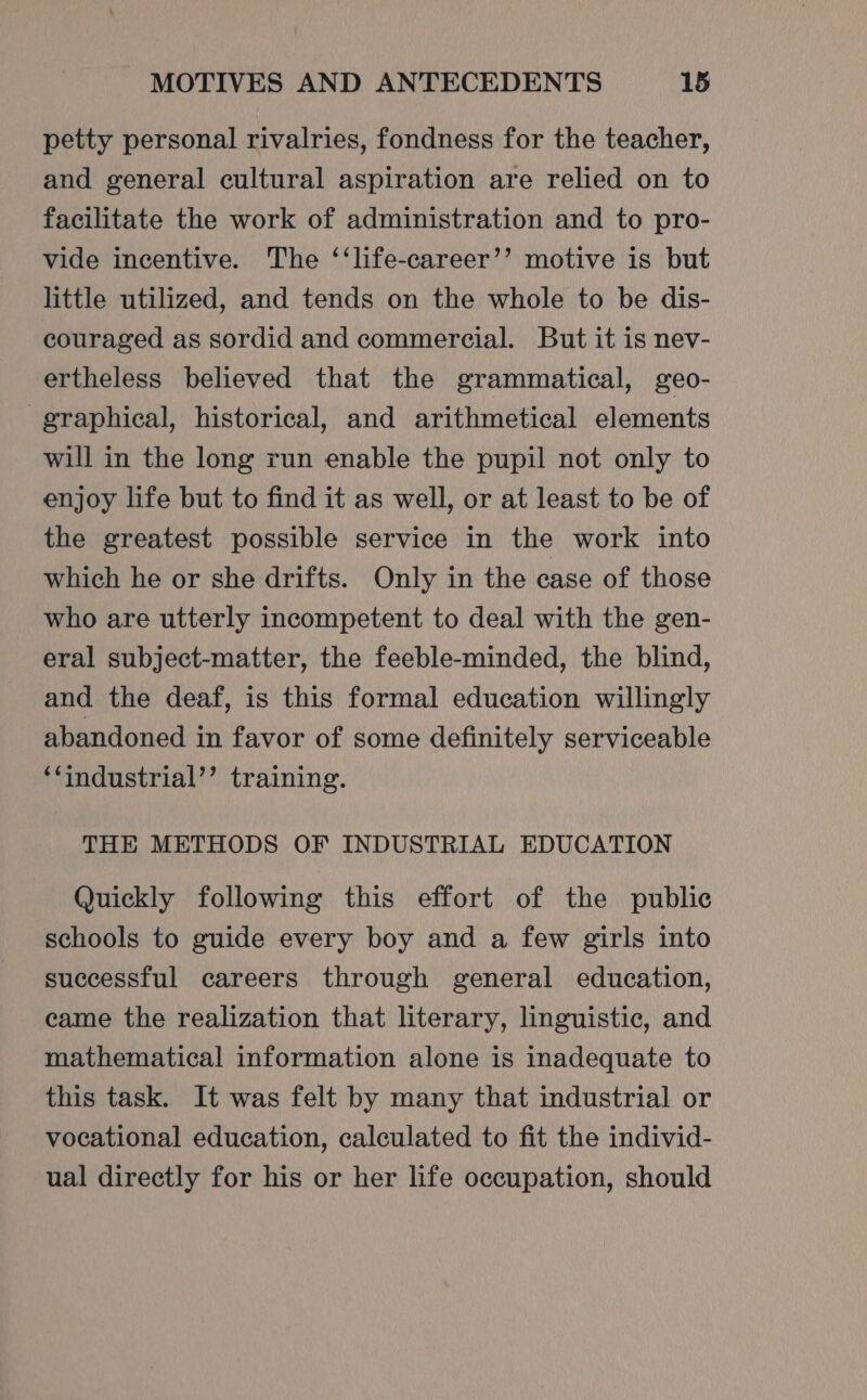 petty personal rivalries, fondness for the teacher, and general cultural aspiration are relied on to facilitate the work of administration and to pro- vide incentive. The ‘‘life-career’’ motive is but little utilized, and tends on the whole to be dis- couraged as sordid and commercial. But it is nev- ertheless believed that the grammatical, geo- graphical, historical, and arithmetical elements will in the long run enable the pupil not only to enjoy life but to find it as well, or at least to be of the greatest possible service in the work into which he or she drifts. Only in the case of those who are utterly incompetent to deal with the gen- eral subject-matter, the feeble-minded, the blind, and the deaf, is this formal education willingly abandoned in favor of some definitely serviceable ‘‘industrial’’ training. THE METHODS OF INDUSTRIAL EDUCATION Quickly following this effort of the public schools to guide every boy and a few girls into successful careers through general education, came the realization that literary, linguistic, and mathematical information alone is inadequate to this task. It was felt by many that industrial or vocational education, calculated to fit the individ- ual directly for his or her life occupation, should