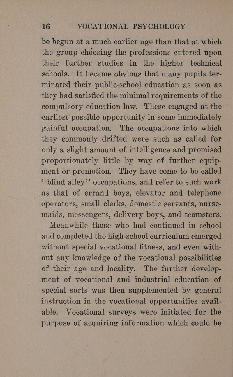 be begun at a much earlier age than that at which the group choosing the professions entered upon their further studies in the higher technical schools. It became obvious that many pupils ter- minated their public-school education as soon as they had satisfied the minimal requirements of the compulsory education law. These engaged at the earliest possible opportunity in some immediately gainful occupation. The occupations into which they commonly drifted were such as called for only a slight amount of intelligence and promised proportionately little by way of further equip- ment or promotion. They have come to be called ‘‘blind alley’’ occupations, and refer to such work as that of errand boys, elevator and telephone operators, small clerks, domestic servants, nurse- maids, messengers, delivery boys, and teamsters. Meanwhile those who had continued in school and completed the high-school curriculum emerged without special vocational fitness, and even with- out any knowledge of the vocational possibilities of their age and locality. The further develop- ment of vocational and industrial education of special sorts was then supplemented by general instruction in the vocational opportunities avail- able. Vocational surveys were initiated for the purpose of acquiring information which could be