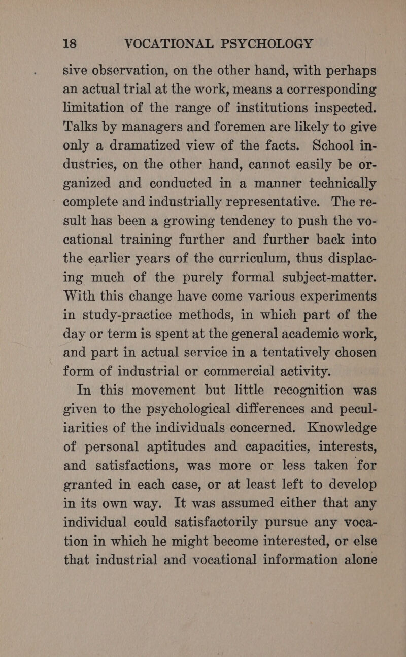Sive observation, on the other hand, with perhaps an actual trial at the work, means a corresponding limitation of the range of institutions inspected. Talks by managers and foremen are likely to give only a dramatized view of the facts. School in- dustries, on the other hand, cannot easily be or- ganized and conducted in a manner technically ~ complete and industrially representative. The re- sult has been a growing tendency to push the vo- cational training further and further back into the earlier years of the curriculum, thus displac- ing much of the purely formal subject-matter. With this change have come various experiments in study-practice methods, in which part of the day or term is spent at the general academic work, and part in actual service in a tentatively chosen form of industrial or commercial activity. In this movement but little recognition was given to the psychological differences and pecul- iarities of the individuals concerned. Knowledge of personal aptitudes and capacities, interests, and satisfactions, was more or less taken for granted in each case, or at least left to develop in its own way. It was assumed either that any individual could satisfactorily pursue any voca- tion in which he might become interested, or else that industrial and vocational information alone