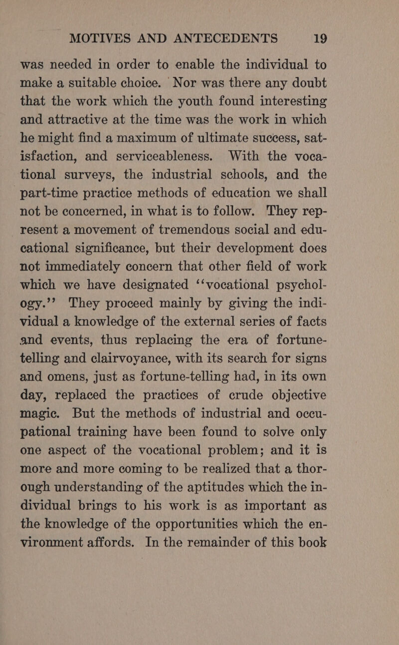 was needed in order to enable the individual to make a suitable choice. Nor was there any doubt that the work which the youth found interesting and attractive at the time was the work in which he might find a maximum of ultimate success, sat- isfaction, and serviceableness. With the voca- tional surveys, the industrial schools, and the ‘part-time practice methods of education we shall not be concerned, in what is to follow. They rep- resent a movement of tremendous social and edu- cational significance, but their development does not immediately concern that other field of work which we have designated ‘‘vocational psychol- ogy.’’ They proceed mainly by giving the indi- vidual a knowledge of the external series of facts and events, thus replacing the era of fortune- telling and clairvoyance, with its search for signs and omens, just as fortune-telling had, in its own day, replaced the practices of crude objective magic. But the methods of industrial and occu- pational training have been found to solve only one aspect of the vocational problem; and it is more and more coming to be realized that a thor- ough understanding of the aptitudes which the in- dividual brings to his work is as important as the knowledge of the opportunities which the en- vironment affords. In the remainder of this book