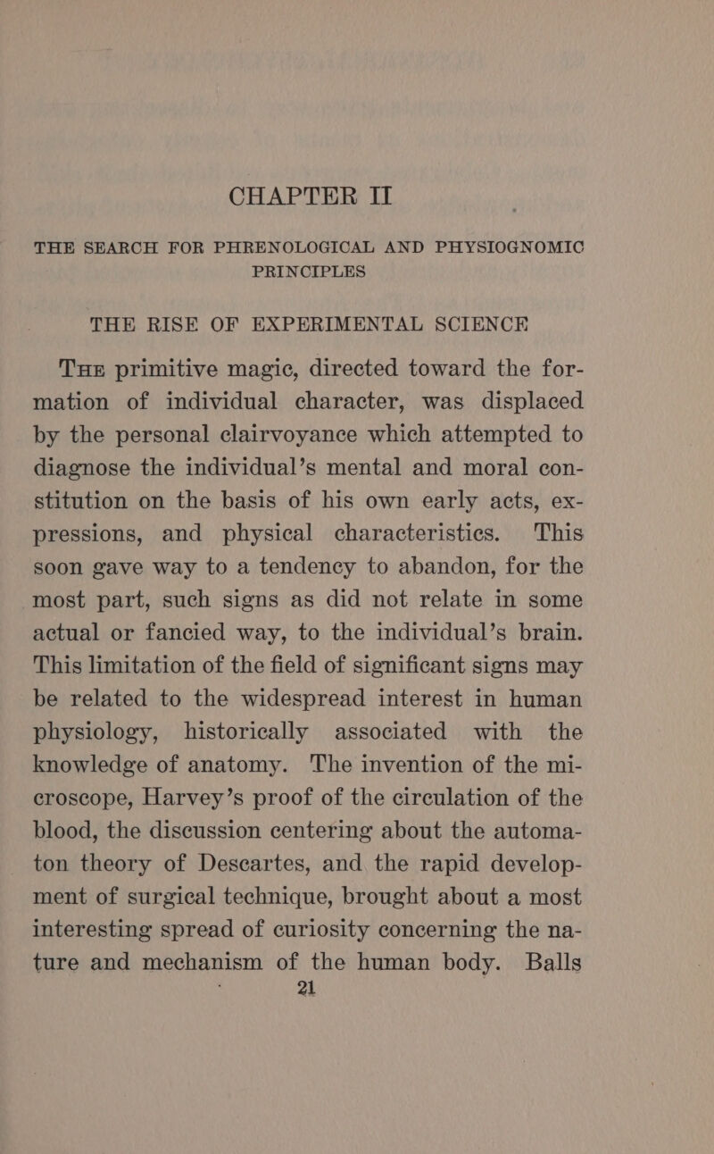 CHAPTER II THE SEARCH FOR PHRENOLOGICAL AND PHYSIOGNOMIC PRINCIPLES THE RISE OF EXPERIMENTAL SCIENCE THE primitive magic, directed toward the for- mation of individual character, was displaced by the personal clairvoyance which attempted to diagnose the individual’s mental and moral con- stitution on the basis of his own early acts, ex- pressions, and physical characteristics. This soon gave way to a tendency to abandon, for the most part, such signs as did not relate in some actual or fancied way, to the individual’s brain. This limitation of the field of significant signs may be related to the widespread interest in human physiology, historically associated with the knowledge of anatomy. The invention of the mi- croscope, Harvey’s proof of the circulation of the blood, the discussion centering about the automa- ton theory of Descartes, and, the rapid develop- ment of surgical technique, brought about a most interesting spread of curiosity concerning the na- ture and mechanism of the human body. Balls