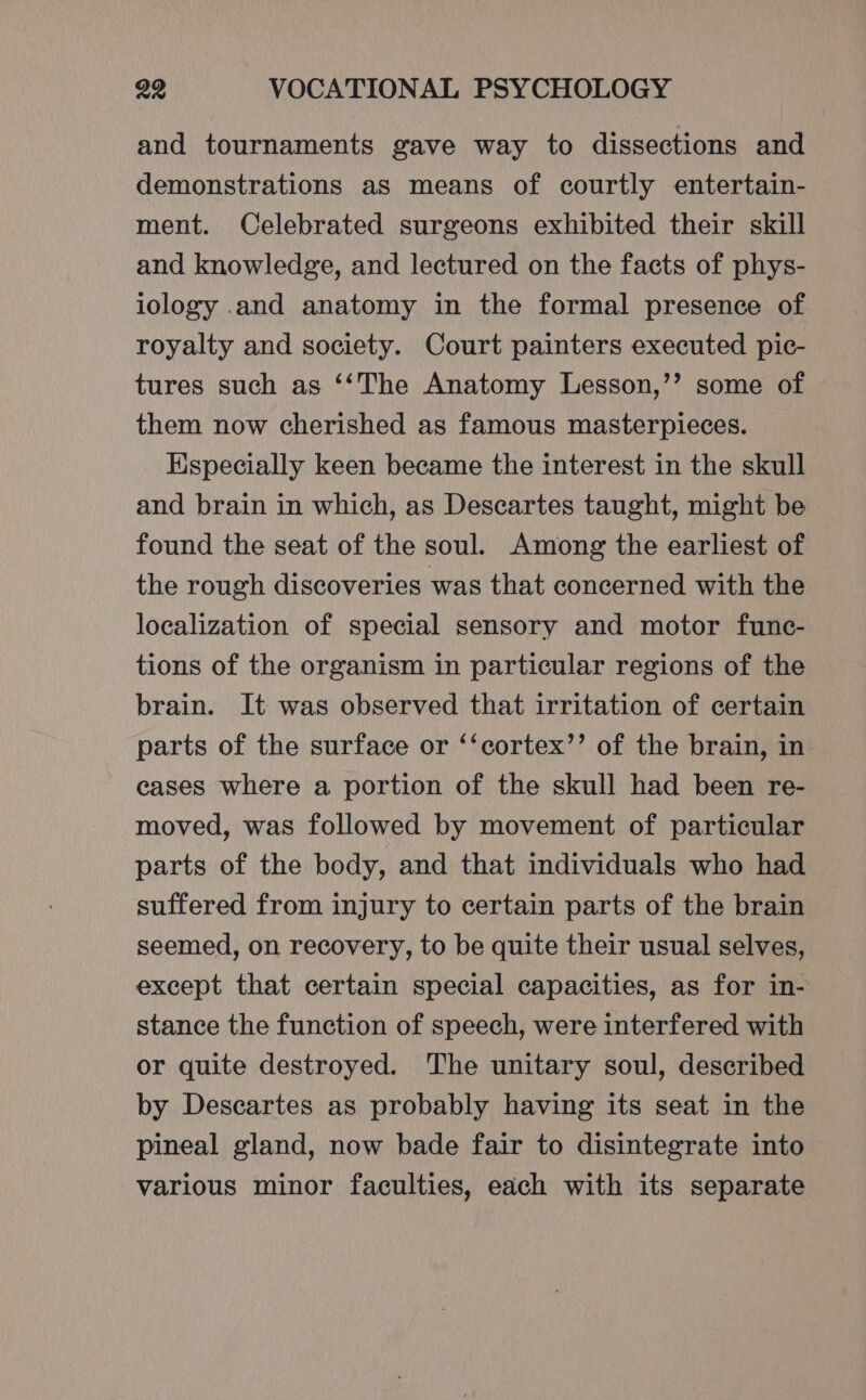 and tournaments gave way to dissections and demonstrations as means of courtly entertain- ment. Celebrated surgeons exhibited their skill and knowledge, and lectured on the facts of phys- iology .and anatomy in the formal presence of royalty and society. Court painters executed pic- tures such as ‘‘The Anatomy Lesson,’’ some of them now cherished as famous masterpieces. Especially keen became the interest in the skull and brain in which, as Descartes taught, might be found the seat of the soul. Among the earliest of the rough discoveries was that concerned with the localization of special sensory and motor func- tions of the organism in particular regions of the brain. It was observed that irritation of certain parts of the surface or ‘‘cortex’’ of the brain, in eases where a portion of the skull had been re- moved, was followed by movement of particular parts of the body, and that individuals who had suffered from injury to certain parts of the brain seemed, on recovery, to be quite their usual selves, except that certain special capacities, as for in- stance the function of speech, were interfered with or quite destroyed. The unitary soul, described by Descartes as probably having its seat in the pineal gland, now bade fair to disintegrate into various minor faculties, each with its separate