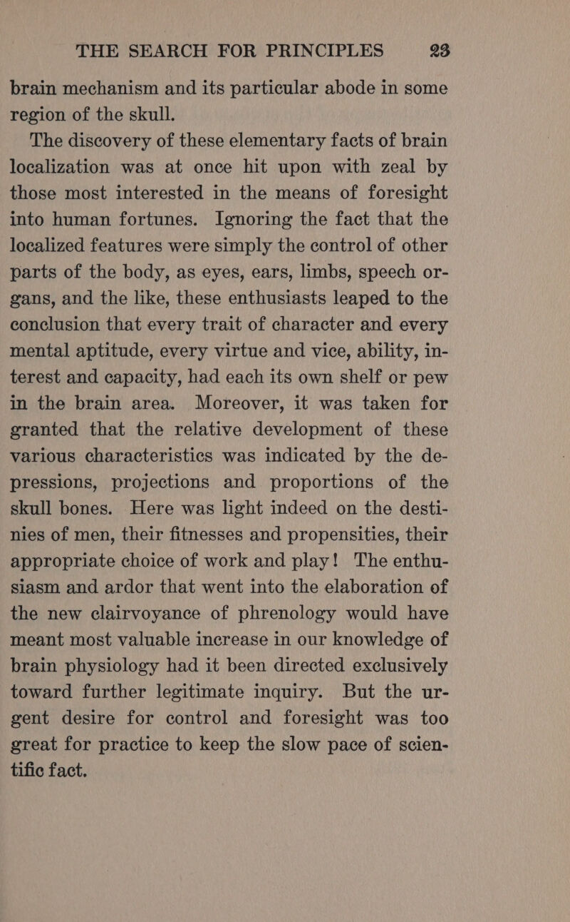 brain mechanism and its particular abode in some region of the skull. The discovery of these elementary facts of brain localization was at once hit upon with zeal by those most interested in the means of foresight into human fortunes. Ignoring the fact that the localized features were simply the control of other parts of the body, as eyes, ears, limbs, speech or- gans, and the like, these enthusiasts leaped to the conclusion that every trait of character and every mental aptitude, every virtue and vice, ability, in- terest and capacity, had each its own shelf or pew in the brain area. Moreover, it was taken for granted that the relative development of these various characteristics was indicated by the de- pressions, projections and proportions of the skull bones. Here was light indeed on the desti- nies of men, their fitnesses and propensities, their appropriate choice of work and play! The enthu- siasm and ardor that went into the elaboration of the new clairvoyance of phrenology would have meant most valuable increase in our knowledge of brain physiology had it been directed exclusively toward further legitimate inquiry. But the ur- gent desire for control and foresight was too great for practice to keep the slow pace of scien- tific fact.