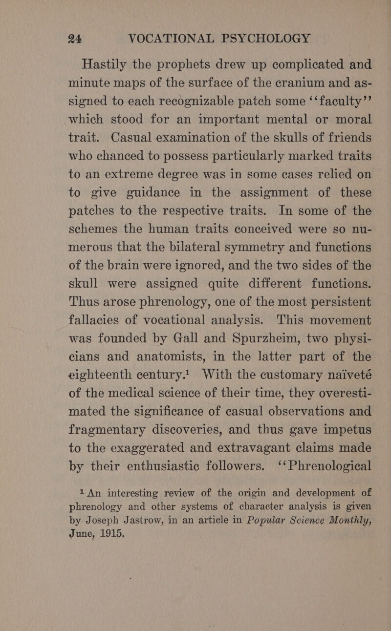 Hastily the prophets drew up complicated and minute maps of the surface of the cranium and as- signed to each recognizable patch some ‘‘faculty’’ which stood for an important mental or moral trait. Casual examination of the skulls of friends who chanced to possess particularly marked traits to an extreme degree was in some cases relied on to give guidance in the assignment of these patches to the respective traits. In some of the schemes the human traits conceived were so nu- merous that the bilateral symmetry and functions of the brain were ignored, and the two sides of the skull were assigned quite different functions. Thus arose phrenology, one of the most persistent fallacies of vocational analysis. This movement was founded by Gall and Spurzheim, two physi- cians and anatomists, in the latter part of the eighteenth century.1 With the customary naiveté of the medical science of their time, they overesti- mated the significance of casual observations and fragmentary discoveries, and thus gave impetus to the exaggerated and extravagant claims made by their enthusiastic followers. ‘‘Phrenological 1 An interesting review of the origin and development of phrenology and other systems of character analysis is given by Joseph Jastrow, in an article in Popular Science Monthly, June, 1915,