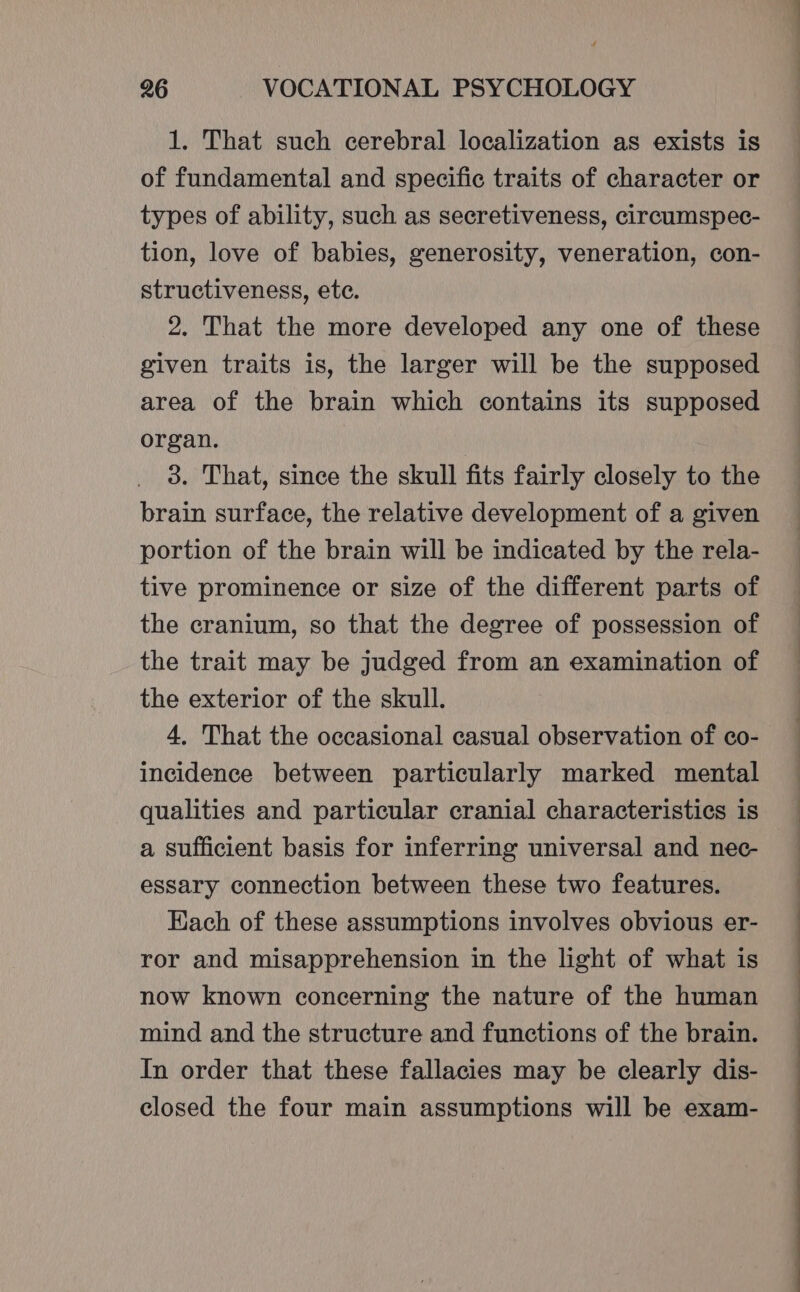 1. That such cerebral localization as exists is of fundamental and specific traits of character or types of ability, such as secretiveness, circumspec- tion, love of babies, generosity, veneration, con- structiveness, ete. 2. That the more developed any one of these given traits is, the larger will be the supposed area of the brain which contains its supposed organ. | | 3. That, since the skull fits fairly closely to the brain surface, the relative development of a given portion of the brain will be indicated by the rela- tive prominence or size of the different parts of the cranium, so that the degree of possession of the trait may be judged from an examination of the exterior of the skull. 4, That the occasional casual observation of co- incidence between particularly marked mental qualities and particular cranial characteristics is a sufficient basis for inferring universal and nec- essary connection between these two features. Each of these assumptions involves obvious er- ror and misapprehension in the light of what is now known concerning the nature of the human mind and the structure and functions of the brain. In order that these fallacies may be clearly dis- closed the four main assumptions will be exam-
