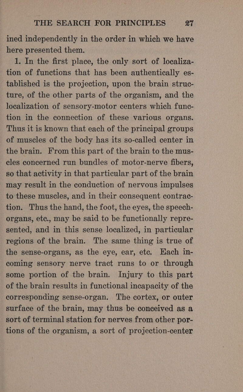 ined independently in the order in which we have here presented them. 1. In the first place, the only sort of localiza- tion of functions that has been authentically es- tablished is the projection, upon the brain struc- ture, of the other parts of the organism, and the localization of sensory-motor centers which func- tion in the connection of these various organs. Thus it is known that each of the principal groups of muscles of the body has its so-called center in the brain. From this part of the brain to the mus- cles concerned run bundles of motor-nerve fibers, so that activity in that particular part of the brain may result in the conduction of nervous impulses to these muscles, and in their consequent contrac- tion. Thus the hand, the foot, the eyes, the speech- organs, etc., may be said to be functionally repre- sented, and in this sense localized, in particular regions of the brain. The same thing is true of the sense-organs, as the eye, ear, etc. Hach in- coming sensory nerve tract runs to or through some portion of the brain. Injury to this part of the brain results in functional incapacity of the corresponding sense-organ. The cortex, or outer surface of the brain, may thus be conceived as a sort of terminal station for nerves from other por- tions of the organism, a sort of projection-center