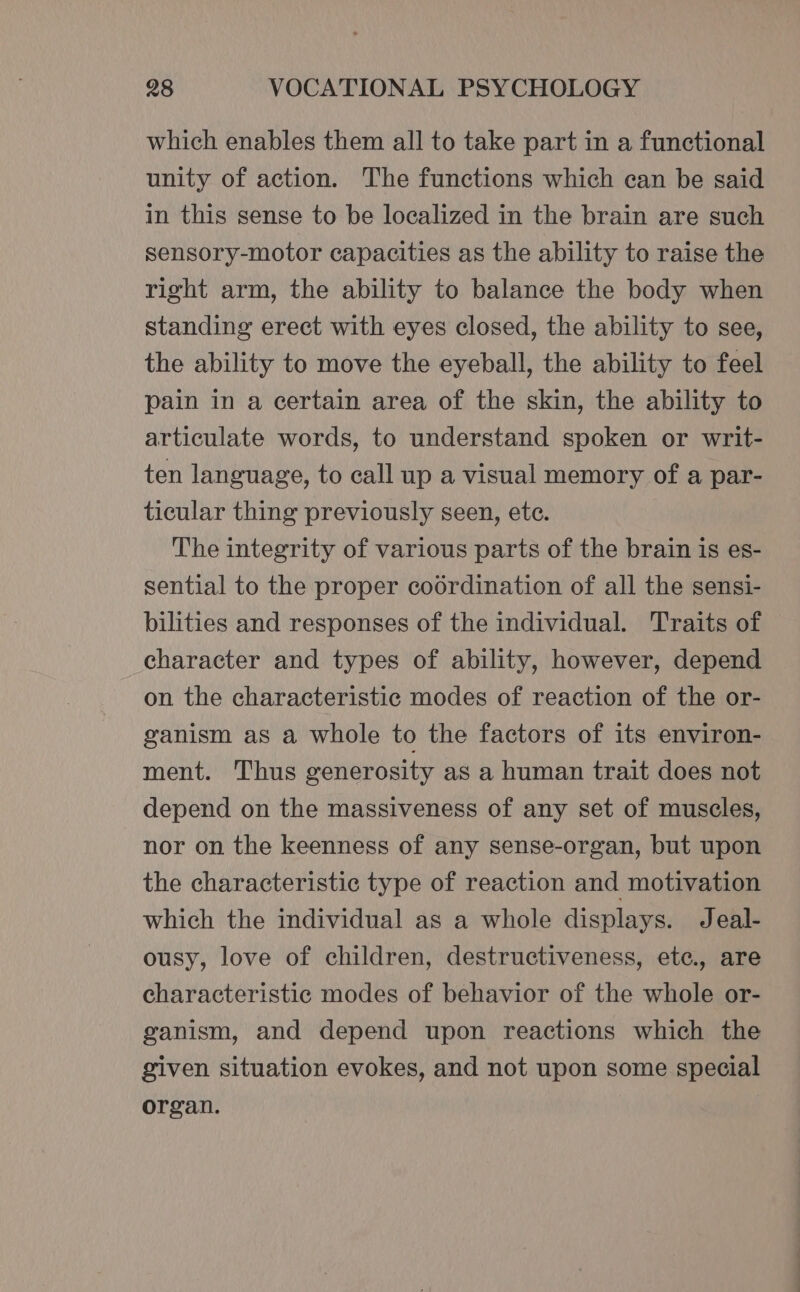 which enables them all to take part in a functional unity of action. The functions which can be said in this sense to be localized in the brain are such sensory-motor capacities as the ability to raise the right arm, the ability to balance the body when standing erect with eyes closed, the ability to see, the ability to move the eyeball, the ability to feel pain in a certain area of the skin, the ability to articulate words, to understand spoken or writ- ten language, to call up a visual memory of a par- ticular thing previously seen, ete. The integrity of various parts of the brain is es- sential to the proper coordination of all the sensi- bilities and responses of the individual. Traits of character and types of ability, however, depend on the characteristic modes of reaction of the or- ganism as a whole to the factors of its environ- ment. Thus generosity as a human trait does not depend on the massiveness of any set of muscles, nor on the keenness of any sense-organ, but upon the characteristic type of reaction and motivation which the individual as a whole displays. Jeal- ousy, love of children, destructiveness, ete., are characteristic modes of behavior of the whole or- ganism, and depend upon reactions which the given situation evokes, and not upon some special organ.