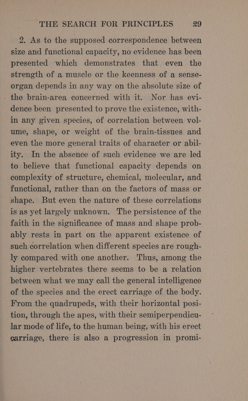 2. As to the supposed correspondence between size and functional capacity, no evidence has been presented which demonstrates that even the strength of a muscle or the keenness of a sense- organ depends in any way on the absolute size of - the brain-area concerned with it. Nor has evi- dence been presented to prove the existence, with- in any given species, of correlation between vol- ume, shape, or weight of the brain-tissues and even the more general traits of character or abil- ity. In the absence of such evidence we are led to believe that functional capacity depends on complexity of structure, chemical, molecular, and functional, rather than on the factors of mass or shape. But even the nature of these correlations is as yet largely unknown. The persistence of the faith in the significance of mass and shape prob- ably rests in part on the apparent existence of - such correlation when different species are rough- ly compared with one another. Thus, among the higher vertebrates there seems to be a relation between what we may call the general intelligence of the species and the erect carriage of the body. - From the quadrupeds, with their horizontal posi- tion, through the apes, with their semiperpendicu- lar mode of life, to the human being, with his erect carriage, there is also a progression in promi-