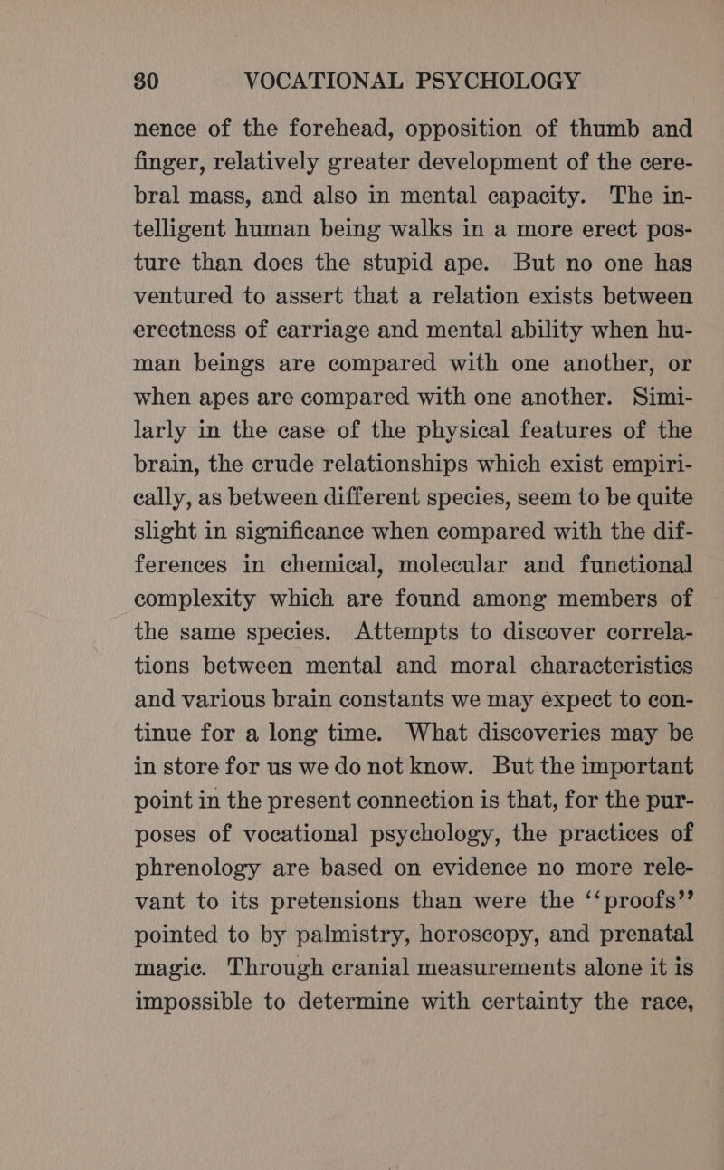 nence of the forehead, opposition of thumb and finger, relatively greater development of the cere- bral mass, and also in mental capacity. The in- telligent human being walks in a more erect pos- ture than does the stupid ape. But no one has ventured to assert that a relation exists between erectness of carriage and mental ability when hu- man beings are compared with one another, or when apes are compared with one another. Simi- larly in the case of the physical features of the brain, the crude relationships which exist empiri- cally, as between different species, seem to be quite slight in significance when compared with the dif- ferences in chemical, molecular and functional complexity which are found among members of the same species. Attempts to discover correla- tions between mental and moral characteristics and various brain constants we may expect to con- tinue for a long time. What discoveries may be in store for us we do not know. But the important point in the present connection is that, for the pur- poses of vocational psychology, the practices of phrenology are based on evidence no more rele- vant to its pretensions than were the ‘‘proofs”’ pointed to by palmistry, horoscopy, and prenatal magic. Through cranial measurements alone it is impossible to determine with certainty the race,