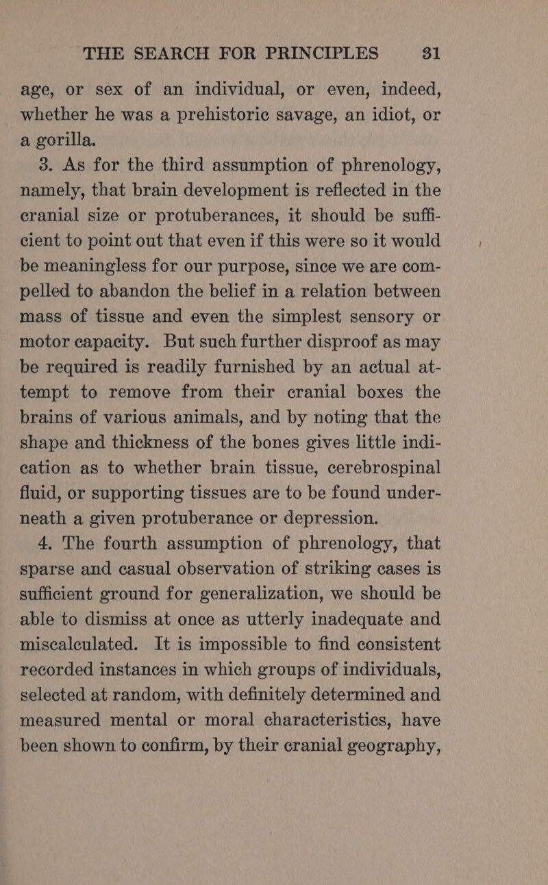 age, or sex of an individual, or even, indeed, whether he was a prehistoric savage, an idiot, or a gorilla. 3. As for the third assumption of phrenology, namely, that brain development is reflected in the cranial size or protuberances, it should be suffi- cient to point out that even if this were so it would be meaningless for our purpose, since we are com- pelled to abandon the belief in a relation between mass of tissue and even the simplest sensory or motor capacity. But such further disproof as may be required is readily furnished by an actual at- tempt to remove from their cranial boxes the brains of various animals, and by noting that the shape and thickness of the bones gives little indi- cation as to whether brain tissue, cerebrospinal fluid, or supporting tissues are to be found under- neath a given protuberance or depression. 4. The fourth assumption of phrenology, that sparse and casual observation of striking cases is sufficient ground for generalization, we should be able to dismiss at once as utterly inadequate and miscalculated. It is impossible to find consistent recorded instances in which groups of individuals, selected at random, with definitely determined and measured mental or moral characteristics, have been shown to confirm, by their cranial geography,