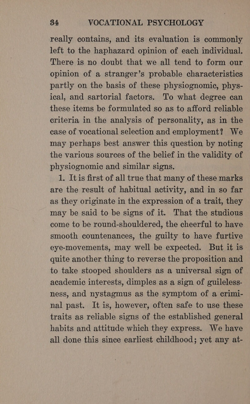 really contains, and its evaluation is commonly left to the haphazard opinion of each individual. There is no doubt that we all tend to form our opinion of a stranger’s probable characteristics partly on the basis of these physiognomic, phys- ical, and sartorial factors. To what degree can these items be formulated so as to afford reliable criteria in the analysis of personality, as in the case of vocational selection and employment? We may perhaps best answer this question by noting the various sources of the belief in the validity of physiognomic and similar signs. 1. Itis first of all true that many of these marks are the result of habitual activity, and in so far as they originate in the expression of a trait, they may be said to be signs of it. That the studious come to be round-shouldered, the cheerful to have smooth countenances, the guilty to have furtive eye-movements, may well be expected. But it is quite another thing to reverse the proposition and to take stooped shoulders as a universal sign of academic interests, dimples as a sign of guileless- ness, and nystagmus as the symptom of a crimi- nal past. It is, however, often safe to use these traits as reliable signs of the established general habits and attitude which they express. We have all done this since earliest childhood; yet any at-