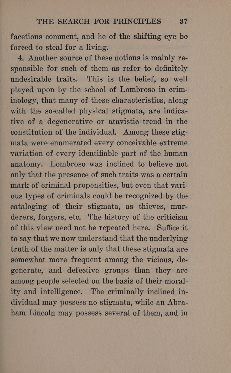 facetious comment, and he of the shifting eye be forced to steal for a living. 4, Another source of these notions is mainly re- sponsible for such of them as refer to definitely undesirable traits. This is the belief, so well played upon by the school of Lombroso in crim- inology, that many of these characteristics, along with the so-called physical stigmata, are indica- tive of a degenerative or atavistic trend in the constitution of the individual. Among these stig- mata were enumerated every conceivable extreme variation of every identifiable part of the human anatomy. Lombroso was inclined to believe not only that the presence of such traits was a certain mark of criminal propensities, but even that vari- ous types of criminals could be recognized by the cataloging of their stigmata, as thieves, mur- derers, forgers, etc. The history of the criticism of this view need not be repeated here. Suffice it to say that we now understand that the underlying truth of the matter is only that these stigmata are somewhat more frequent among the vicious, de- generate, and defective groups than they are among people selected on the basis of their moral- ity and intelligence. The criminally inclined in- dividual may possess no stigmata, while an Abra- ham Lincoln may possess several of them, and in