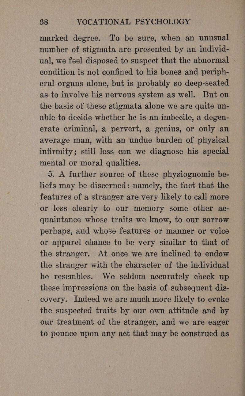 marked degree. To be sure, when an unusual number of stigmata are presented by an individ- ual, we feel disposed to suspect that the abnormal condition is not confined to his bones and periph- eral organs alone, but is probably so deep-seated as to involve his nervous system as well. But on the basis of these stigmata alone we are quite un- able to decide whether he is an imbecile, a degen- erate criminal, a pervert, a genius, or only an average man, with an undue burden of physical ‘infirmity; still less can we Ee his special mental or moral qualities. 5. A further source of these physiognomic be- liefs may be discerned: namely, the fact that the features of a stranger are very likely to call more or less clearly to our memory some other ac- quaintance whose traits we know, to our sorrow perhaps, and whose features or manner or voice or apparel chance to be very similar to that of the stranger. At once we are inclined to endow the stranger with the character of the individual he resembles. We seldom accurately check up these impressions on the basis of subsequent dis- covery. Indeed we are much more likely to evoke the suspected traits by our own attitude and by our treatment of the stranger, and we are eager to pounce upon any act that may be construed as