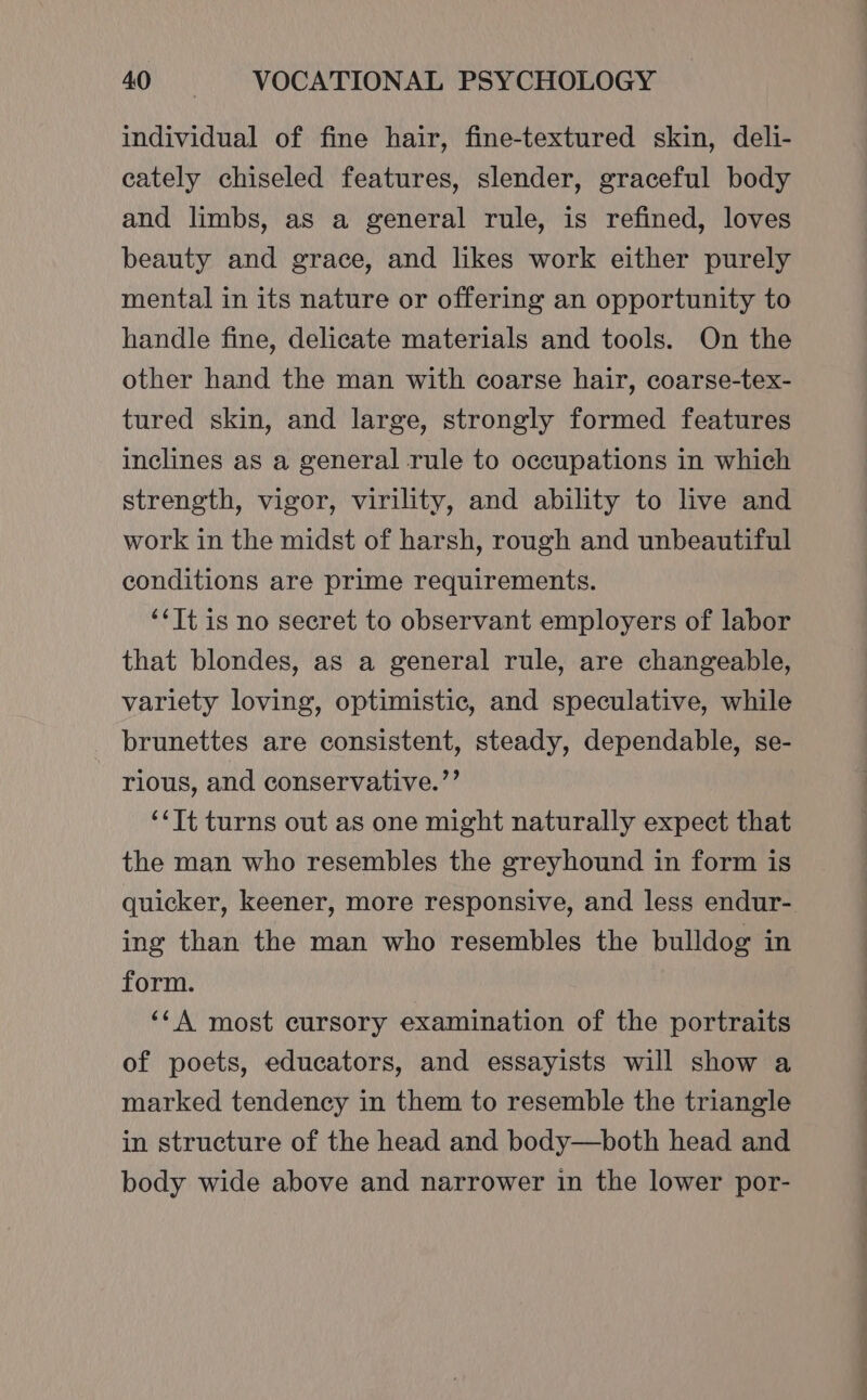 individual of fine hair, fine-textured skin, deli- cately chiseled features, slender, graceful body and limbs, as a general rule, is refined, loves beauty and grace, and likes work either purely mental in its nature or offering an opportunity to handle fine, delicate materials and tools. On the other hand the man with coarse hair, coarse-tex- tured skin, and large, strongly formed features inclines as a general rule to occupations in which strength, vigor, virility, and ability to live and work in the midst of harsh, rough and unbeautiful conditions are prime requirements. ‘‘Tt is no secret to observant employers of labor that blondes, as a general rule, are changeable, variety loving, optimistic, and speculative, while brunettes are consistent, steady, dependable, se- rious, and conservative.’’ ‘‘It turns out as one might naturally expect that the man who resembles the greyhound in form is quicker, keener, more responsive, and less endur- ing than the man who resembles the bulldog in form. ‘A most cursory examination of the portraits of poets, educators, and essayists will show a marked tendency in them to resemble the triangle in structure of the head and body—both head and body wide above and narrower in the lower por-