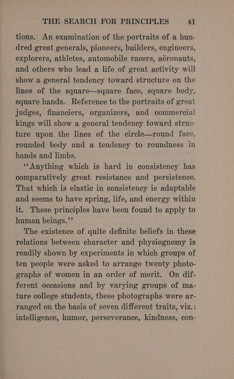 tions. An examination of the portraits of a hun- dred great generals, pioneers, builders, engineers, explorers, athletes, automobile racers, aéronauts, and others who lead a life of great activity will show a general tendency toward structure on the lines of the square—square face, square body, square hands. Reference to the portraits of great judges, financiers, organizers, and commercial kings will show a general tendency toward struc- ture upon the lines of the circle—round face, rounded body and a tendency to roundness in hands and limbs. ‘‘Anything which is hard in consistency has comparatively great resistance and persistence. That which is elastic in consistency is adaptable and seems to have spring, life, and energy within it. These principles have been found to apply to human beings.’’ The existence of quite definite beliefs in these relations between character and physiognomy is readily shown by experiments in which groups of ten people were asked to arrange twenty photo- graphs of women in an order of merit. On dif- ferent occasions and by varying groups of ma- ture college students, these photographs were ar- ranged on the basis of seven different traits, viz. : intelligence, humor, perseverance, kindness, con-