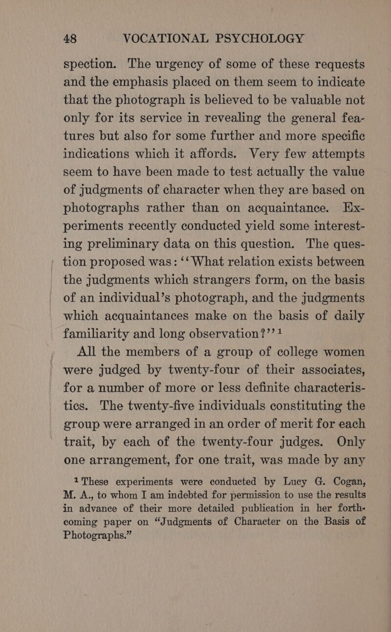 spection. The urgency of some of these requests and the emphasis placed on them seem to indicate that the photograph is believed to be valuable not only for its service in revealing the general fea- tures but also for some further and more specific indications which it affords. Very few attempts seem to have been made to test actually the value of judgments of character when they are based on photographs rather than on acquaintance. HEix- periments recently conducted yield some interest- ing preliminary data on this question. The ques- ' tion proposed was: ‘‘ What relation exists between the judgments which strangers form, on the basis of an individual’s photograph, and the judgments which acquaintances make on the basis of daily familiarity and long observation?’’ 1 All the members of a group of college women - were judged by twenty-four of their associates, for a number of more or less definite characteris- tics. The twenty-five individuals constituting the group were arranged in an order of merit for each trait, by each of the twenty-four judges. Only one arrangement, for one trait, was made by any 1These experiments were conducted by Lucy G. Cogan, M. A., to whom I am indebted for permission to use the results in advance of their more detailed publication in her forth- coming paper on “Judgments of Character on the Basis of Photographs.”