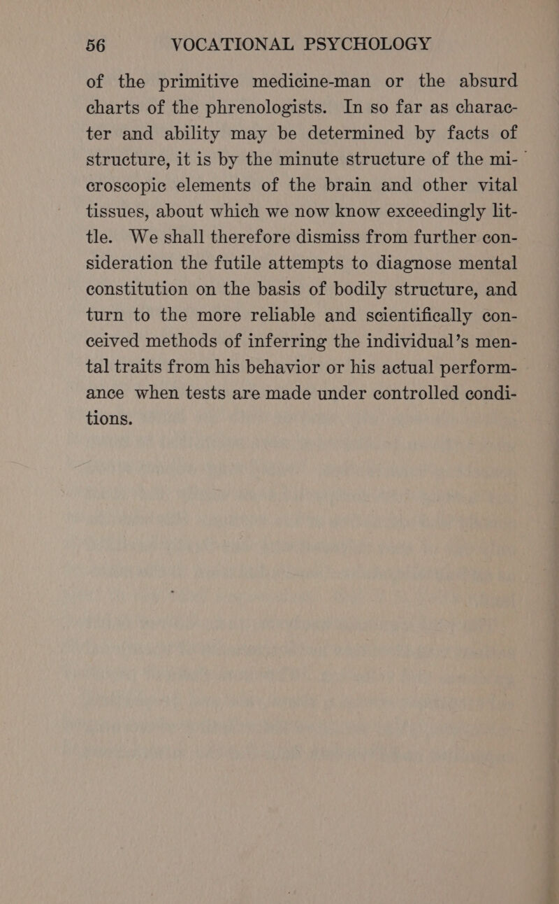 of the primitive medicine-man or the absurd charts of the phrenologists. In so far as charac- ter and ability may be determined by facts of structure, it is by the minute structure of the mi- croscopic elements of the brain and other vital tissues, about which we now know exceedingly lit- tle. We shall therefore dismiss from further con- sideration the futile attempts to diagnose mental constitution on the basis of bodily structure, and turn to the more reliable and scientifically con- ceived methods of inferring the individual’s men- tal traits from his behavior or his actual perform- ance when tests are made under controlled condi- tions.