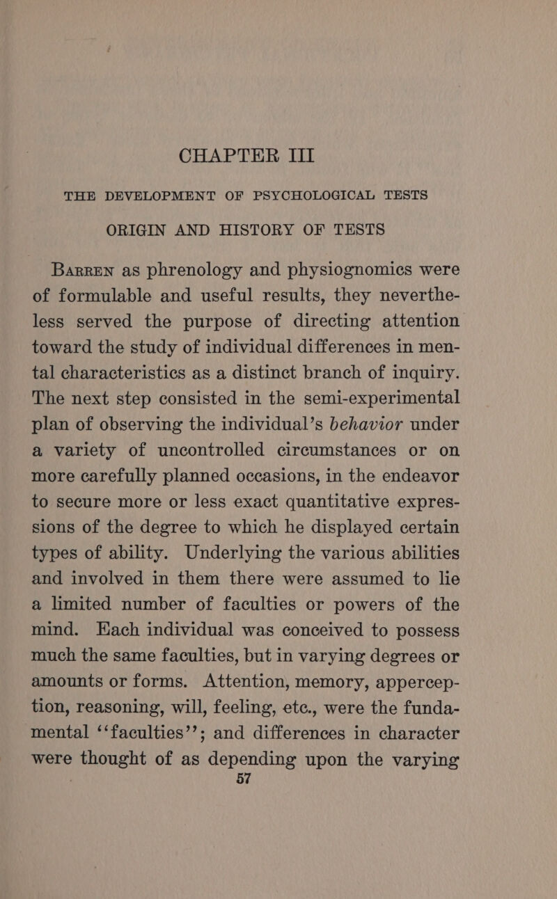 CHAPTER III THE DEVELOPMENT OF PSYCHOLOGICAL TESTS ORIGIN AND HISTORY OF TESTS BarREN as phrenology and physiognomies were of formulable and useful results, they neverthe- less served the purpose of directing attention toward the study of individual differences in men- tal characteristics as a distinct branch of inquiry. The next step consisted in the semi-experimental plan of observing the individual’s behavior under a variety of uncontrolled circumstances or on more carefully planned occasions, in the endeavor to secure more or less exact quantitative expres- sions of the degree to which he displayed certain types of ability. Underlying the various abilities and involved in them there were assumed to lie a limited number of faculties or powers of the mind. Each individual was conceived to possess much the same faculties, but in varying degrees or amounts or forms. Attention, memory, appercep- tion, reasoning, will, feeling, etc., were the funda- mental ‘‘faculties’’; and differences in character were thought of as depending upon the varying