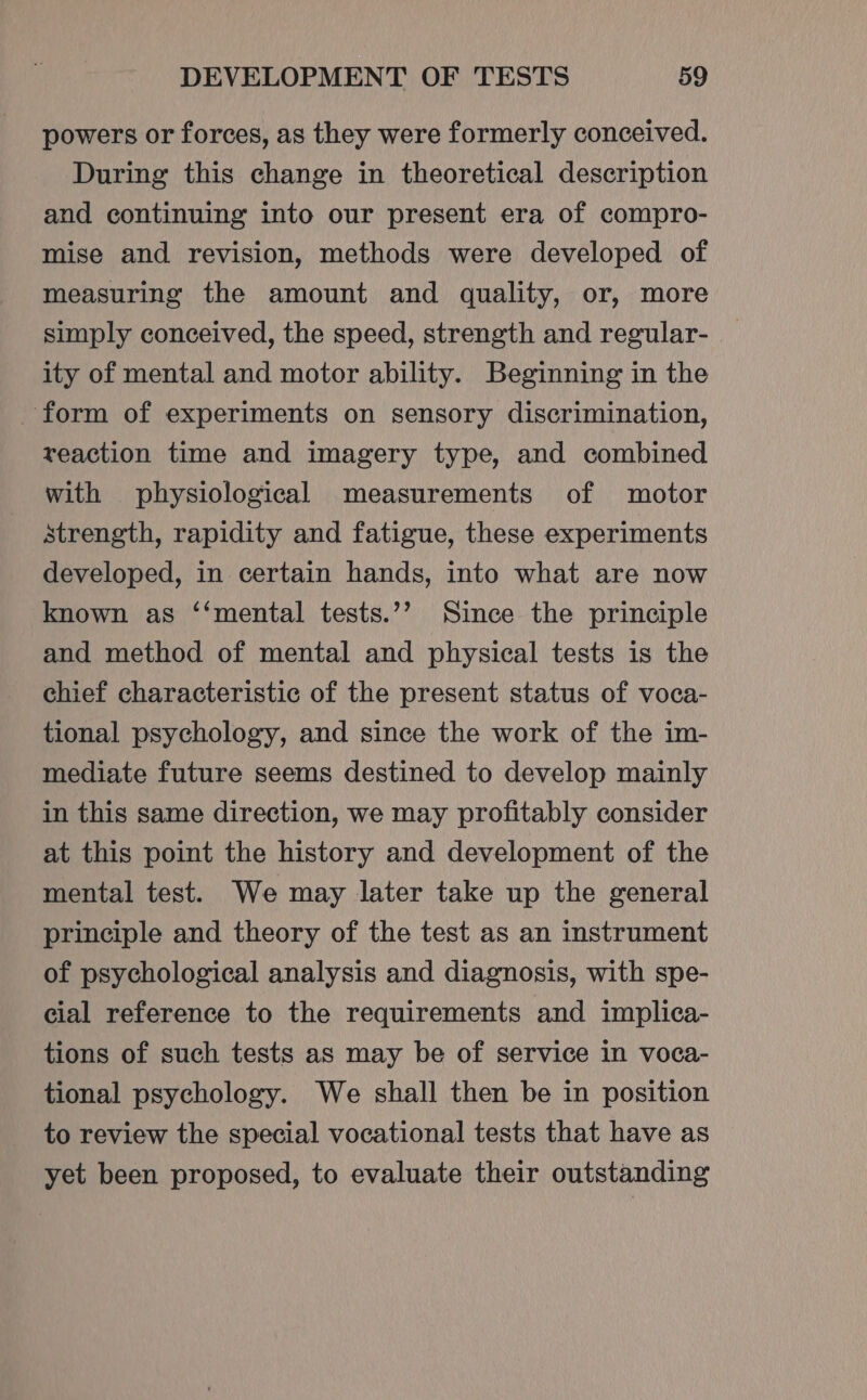 powers or forces, as they were formerly conceived. During this change in theoretical description and continuing into our present era of compro- mise and revision, methods were developed of measuring the amount and quality, or, more simply conceived, the speed, strength and regular- ity of mental and motor ability. Beginning in the form of experiments on sensory discrimination, reaction time and imagery type, and combined with physiological measurements of motor strength, rapidity and fatigue, these experiments developed, in certain hands, into what are now known as ‘‘mental tests.’’ Since the principle and method of mental and physical tests is the chief characteristic of the present status of voca- tional psychology, and since the work of the im- mediate future seems destined to develop mainly in this same direction, we may profitably consider at this point the history and development of the mental test. We may later take up the general principle and theory of the test as an instrument of psychological analysis and diagnosis, with spe- cial reference to the requirements and implica- tions of such tests as may be of service in voca- tional psychology. We shall then be in position to review the special vocational tests that have as yet been proposed, to evaluate their outstanding