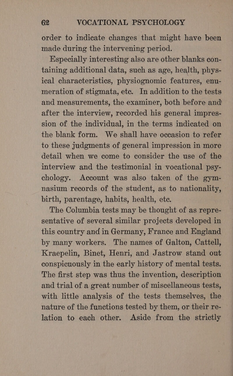 order to indicate changes that might have been made during the intervening period. Especially interesting also are other blanks con- taining additional data, such as age, health, phys- ical characteristics, physiognomic features, enu- meration of stigmata, ete. In addition to the tests and measurements, the examiner, both before and after the interview, recorded his general impres- sion of the individual, in the terms indicated on the blank form. We shall have occasion to refer to these judgments of general impression in more detail when we come to consider the use of the interview and the testimonial in vocational psy- chology. Account was also taken of the gym- nasium records of the student, as to nationality, birth, parentage, habits, health, ete. The Columbia tests may be thought of as repre- sentative of several similar projects developed in this country and in Germany, France and England by many workers. The names of Galton, Cattell, Kraepelin, Binet, Henri, and Jastrow stand out conspicuously in the early history of mental tests. The first step was thus the invention, description and trial of a great number of miscellaneous tests, with little analysis of the tests themselves, the nature of the functions tested by them, or their re- lation to each other. Aside from the strictly