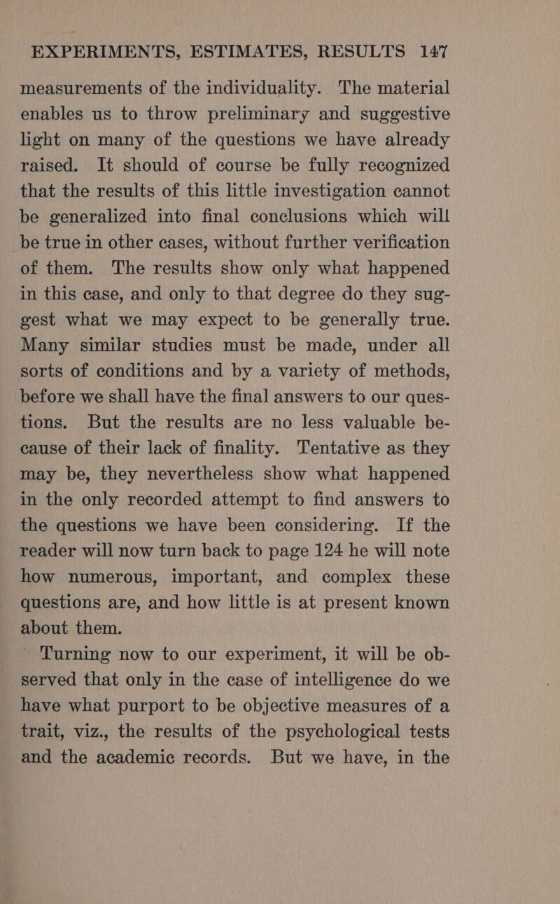 measurements of the individuality. The material enables us to throw preliminary and suggestive light on many of the questions we have already raised. It should of course be fully recognized that the results of this little investigation cannot be generalized into final conclusions which will be true in other cases, without further verification of them. The results show only what happened in this case, and only to that degree do they sug- gest what we may expect to be generally true. Many similar studies must be made, under all sorts of conditions and by a variety of methods, before we shall have the final answers to our ques- tions. But the results are no less valuable be- cause of their lack of finality. Tentative as they may be, they nevertheless show what happened in the only recorded attempt to find answers to the questions we have been considering. If the reader will now turn back to page 124 he will note how numerous, important, and complex these questions are, and how little is at present known about them. - Turning now to our experiment, it will be ob- served that only in the case of intelligence do we have what purport to be objective measures of a trait, viz., the results of the psychological tests and the academic records. But we have, in the