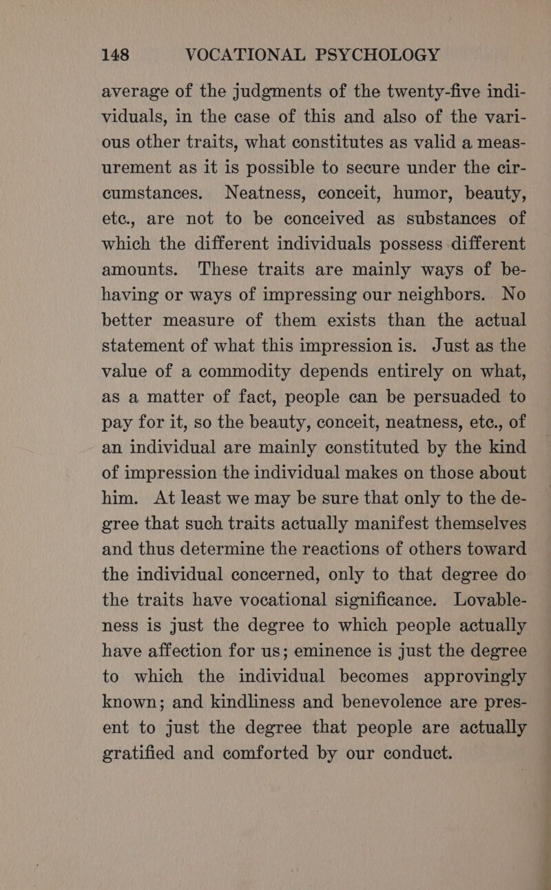 average of the judgments of the twenty-five indi- viduals, in the case of this and also of the vari- ous other traits, what constitutes as valid a meas- urement as it is possible to secure under the cir- cumstances. Neatness, conceit, humor, beauty, etc., are not to be conceived as substances of which the different individuals possess different amounts. These traits are mainly ways of be- having or ways of impressing our neighbors. No better measure of them exists than the actual statement of what this impression is. Just as the value of a commodity depends entirely on what, as a matter of fact, people can be persuaded to pay for it, so the beauty, conceit, neatness, etc., of an individual are mainly constituted by the kind of impression the individual makes on those about him. At least we may be sure that only to the de- gree that such traits actually manifest themselves and thus determine the reactions of others toward the individual concerned, only to that degree do the traits have vocational significance. Lovable- ness is just the degree to which people actually have affection for us; eminence is just the degree to which the individual becomes approvingly known; and kindliness and benevolence are pres- ent to just the degree that people are actually gratified and comforted by our conduct.