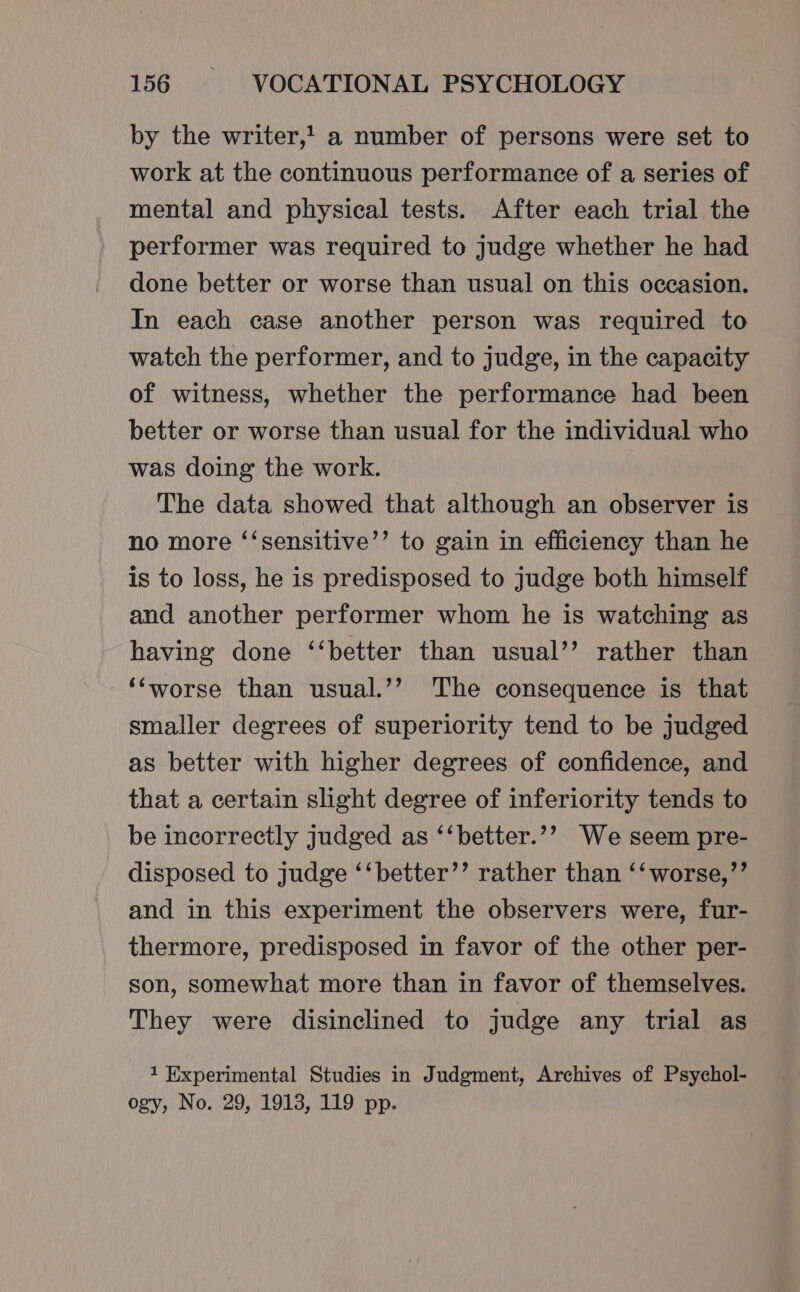 by the writer,! a number of persons were set to work at the continuous performance of a series of mental and physical tests. After each trial the performer was required to judge whether he had done better or worse than usual on this occasion. In each case another person was required to watch the performer, and to judge, in the capacity of witness, whether the performance had been better or worse than usual for the individual who was doing the work. The data showed that although an observer is no more ‘‘sensitive’’ to gain in efficiency than he is to loss, he is predisposed to judge both himself and another performer whom he is watching as having done ‘‘better than usual’’ rather than ‘‘worse than usual.’’ The consequence is that smaller degrees of superiority tend to be judged as better with higher degrees of confidence, and that a certain slight degree of inferiority tends to be incorrectly judged as ‘‘better.’? We seem pre- disposed to judge ‘‘better’’ rather than ‘‘worse,’’ and in this experiment the observers were, fur- thermore, predisposed in favor of the other per- son, somewhat more than in favor of themselves. They were disinclined to judge any trial as 1 Experimental Studies in Judgment, Archives of Psychol- ogy, No. 29, 1913, 119 pp.