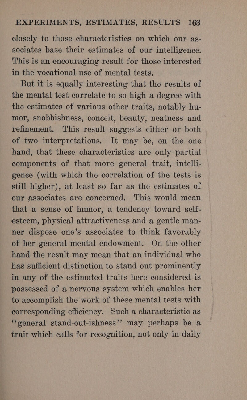 closely to those characteristics on which our as- sociates base their estimates of our intelligence. This is an encouraging result for those interested in the vocational use of mental tests. But it is equally interesting that the results of the mental test correlate to so high a degree with _ the estimates of various other traits, notably hu- mor, snobbishness, conceit, beauty, neatness and refinement. This result suggests either or both of two interpretations. It may be, on the one hand, that these characteristics are only partial components of that more general trait, intelli- gence (with which the correlation of the tests is still higher), at least so far as the estimates of our associates are concerned. This would mean that a sense of humor, a tendency toward self- esteem, physical attractiveness and a gentle man- ner dispose one’s associates to think favorably of her general mental endowment. On the other hand the result may mean that an individual who has sufficient distinction to stand out prominently in any of the estimated traits here considered is possessed of a nervous system which enables her to accomplish the work of these mental tests with corresponding efficiency. Such a characteristic as ‘‘xeneral stand-out-ishness’’ may perhaps be a trait which calls for recognition, not only in daily