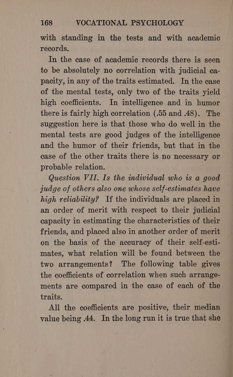 with standing in the tests and with academic records. In the case of academic records there is seen to be absolutely no correlation with judicial ca- pacity, in any of the traits estimated. In the case of the mental tests, only two of the traits yield high coefficients. In intelligence and in humor there is fairly high correlation (.55 and .48). The suggestion here is that those who do well in the mental tests are good judges of the intelligence and the humor of their friends, but that in the case of the other traits there is no necessary or probable relation. Question VII. Is the indwidual who ts a good judge of others also one whose self-estumates have high reliability? If the individuals are placed in an order of merit with respect to their judicial capacity in estimating the characteristics of their friends, and placed also in another order of merit on the basis of the accuracy of their self-esti- mates, what relation will be found between the two arrangements? The following table gives the coefficients of correlation when such arrange- ments are compared in the case of each of the traits. All the coefficients are positive, their median value being .44. In the long run it is true that she