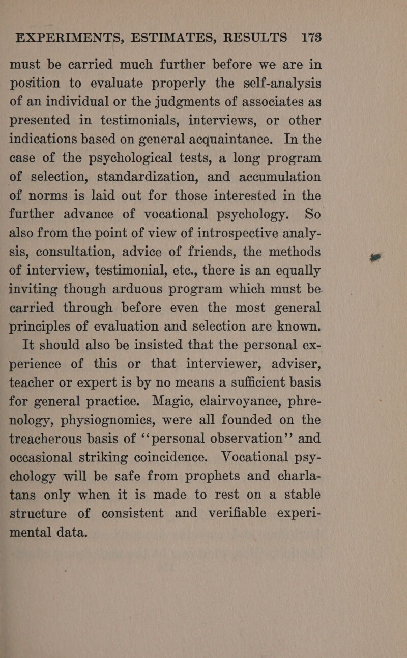 must be carried much further before we are in position to evaluate properly the self-analysis of an individual or the judgments of associates as presented in testimonials, interviews, or other indications based on general acquaintance. In the case of the psychological tests, a long program of selection, standardization, and accumulation of norms is laid out for those interested in the further advance of vocational psychology. So also from the point of view of introspective analy- sis, consultation, advice of friends, the methods of interview, testimonial, etc., there is an equally inviting though arduous program which must be carried through before even the most general principles of evaluation and selection are known. It should also be insisted that the personal ex- perience of this or that interviewer, adviser, teacher or expert is by no means a sufficient basis for general practice. Magic, clairvoyance, phre- nology, physiognomics, were all founded on the treacherous basis of ‘‘personal observation’’ and occasional striking coincidence. Vocational psy- chology will be safe from prophets and charla- tans only when it is made to rest on a stable structure of consistent and verifiable experi- mental data.