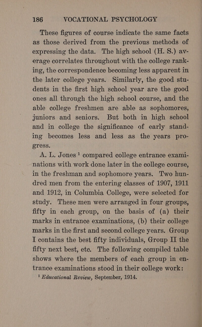 These figures of course indicate the same facts as those derived from the previous methods of expressing the data. The high school (H. 8.) av- erage correlates throughout with the college rank- ing, the correspondence becoming less apparent in the later college years. Similarly, the good stu- dents in the first high school year are the good ones all through the high school course, and the able college freshmen are able as sophomores, juniors and seniors. But both in high school and in college the significance of early stand- ing becomes less and less as the years pro- gress. A. L. Jones? compared college entrance exami- nations with work done later in the college course, in the freshman and sophomore years. Two hun- dred men from the entering classes of 1907, 1911 and 1912, in Columbia College, were selected for study. These men were arranged in four groups, fifty in each group, on the basis of (a) their marks in entrance examinations, (b) their college marks in the first and second college years. Group I contains the best fifty individuals, Group II the fifty next best, ete. The following compiled table shows where the members of each group in en- trance examinations stood in their college work: * Educational Review, September, 1914.