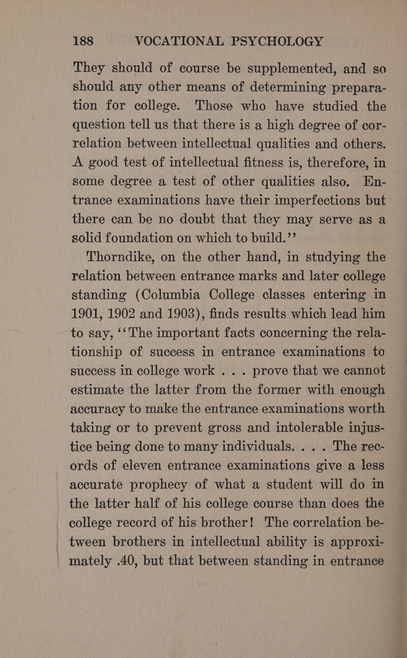 They should of course be supplemented, and so should any other means of determining prepara- tion for college. Those who have studied the question tell us that there is a high degree of cor- relation between intellectual qualities and others. A good test of intellectual fitness is, therefore, in some degree a test of other qualities also. En- trance examinations have their imperfections but there can be no doubt that they may serve as a solid foundation on which to build.’’ Thorndike, on the other hand, in studying the relation between entrance marks and later college standing (Columbia College classes entering in 1901, 1902 and 1903), finds results which lead him to say, ‘‘The important facts concerning the rela- tionship of success in entrance examinations to success in college work . . . prove that we cannot estimate the latter from the former with enough accuracy to make the entrance examinations worth taking or to prevent gross and intolerable injus- tice being done to many individuals. . . . The rec- ords of eleven entrance examinations give a less accurate prophecy of what a student will do in the latter half of his college course than does the college record of his brother! The correlation be- tween brothers in intellectual ability is approxi- mately .40, but that between standing in entrance