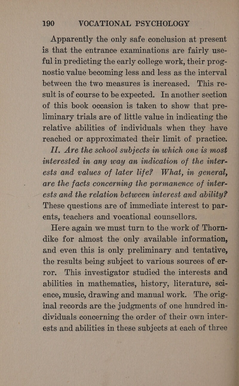 Apparently the only safe conclusion at present is that the entrance examinations are fairly use- ful in predicting the early college work, their prog- nostic value becoming less and less as the interval between the two measures is increased. This re- sult is of course to be expected. In another section of this book occasion is taken to show that pre- liminary trials are of little value in indicating the relative abilities of individuals when they have reached or approximated their limit of practice. IT, Are the school subjects in which one is most interested im any way an indication of the wmter- ests and values of later life? What, in general, are the facts concerning the permanence of mter- ests and the relation between terest and ability? These questions are of immediate interest to par- ents, teachers and vocational counsellors. Here again we must turn to the work of Thorn- dike for almost the only available information, and even this is only preliminary and tentative, the results being subject to various sources of er- ror. This investigator studied the interests and abilities in mathematics, history, literature, sci- ence, music, drawing and manual work. The orig- inal records are the judgments of one hundred in- dividuals concerning the order of their own inter- ests and abilities in these subjects at each of three