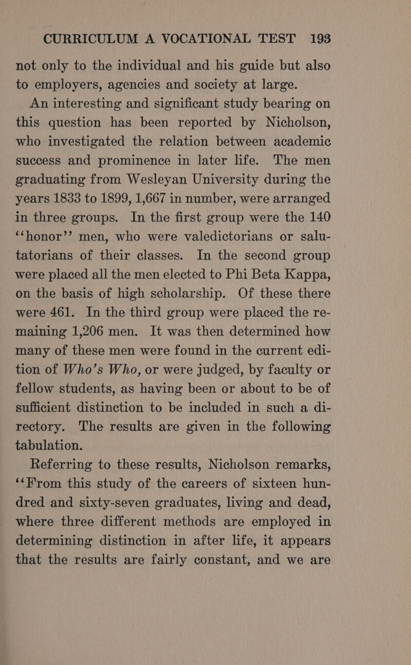 not only to the individual and his guide but also to employers, agencies and society at large. An interesting and significant study bearing on this question has been reported by Nicholson, who investigated the relation between academic success and prominence in later life. The men graduating from Wesleyan University during the years 1833 to 1899, 1,667 in number, were arranged in three groups. In the first group were the 140 ‘‘honor’’ men, who were valedictorians or salu- tatorians of their classes. In the second group were placed all the men elected to Phi Beta Kappa, on the basis of high scholarship. Of these there were 461. In the third group were placed the re- maining 1,206 men. It was then determined how many of these men were found in the current edi- tion of Who’s Who, or were judged, by faculty or fellow students, as having been or about to be of sufficient distinction to be included in such a di- rectory. The results are given in the following tabulation. Referring to these results, Nicholson remarks, ‘‘F'rom this study of the careers of sixteen hun- dred and sixty-seven graduates, living and dead, where three different methods are employed in determining distinction in after life, it appears that the results are fairly constant, and we are